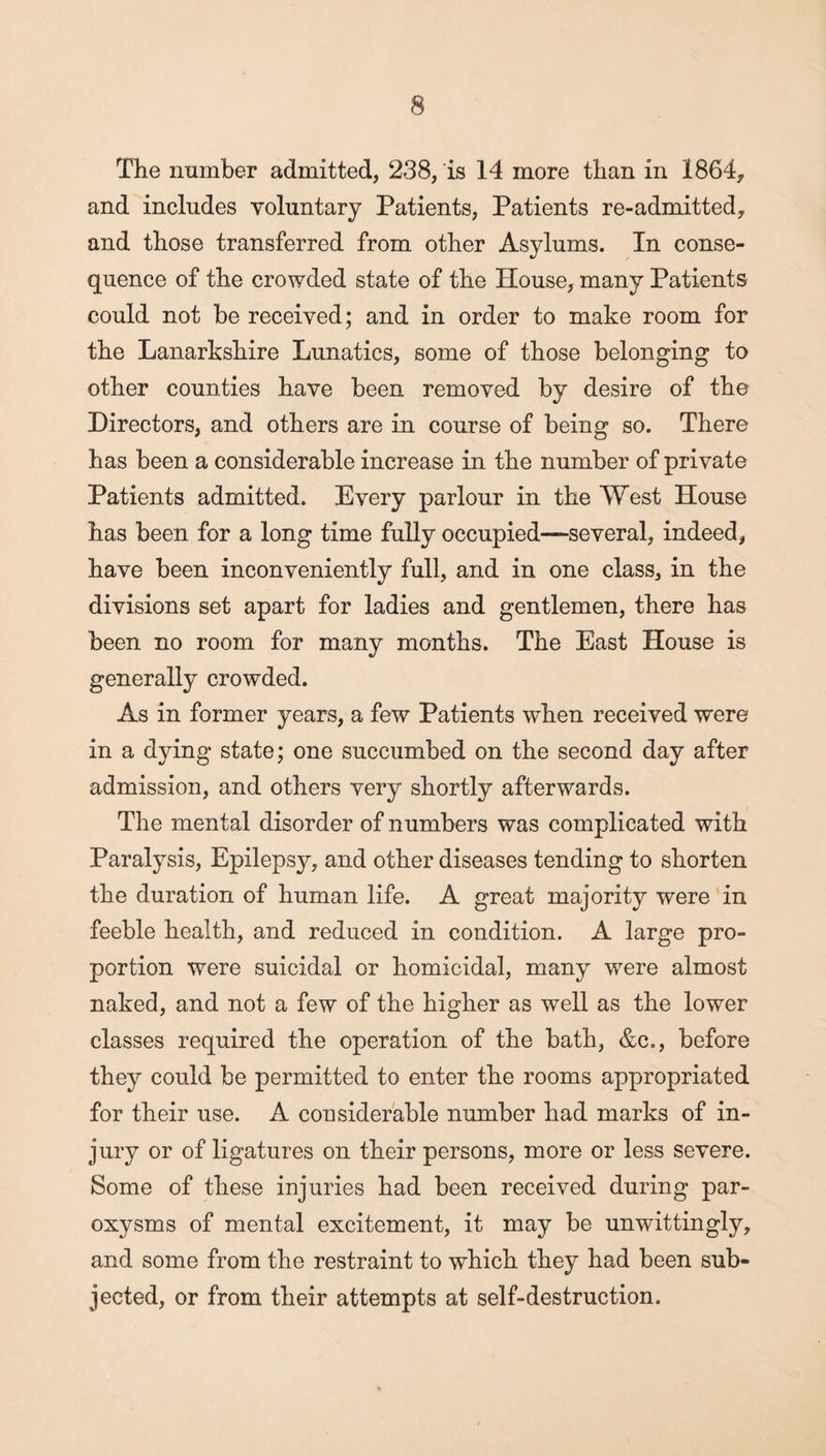 The number admitted, 238, is 14 more than in 1864, and includes voluntary Patients, Patients re-admitted, and those transferred from other Asylums. In conse¬ quence of the crowded state of the House, many Patients could not be received; and in order to make room for the Lanarkshire Lunatics, some of those belonging to other counties have been removed by desire of the Directors, and others are in course of being so. There has been a considerable increase in the number of private Patients admitted. Every parlour in the West House has been for a long time fully occupied—several, indeed, have been inconveniently full, and in one class, in the divisions set apart for ladies and gentlemen, there has been no room for many months. The East House is generally crowded. As in former years, a few Patients when received were in a dying state; one succumbed on the second day after admission, and others very shortly afterwards. The mental disorder of numbers was complicated with Paralysis, Epilepsy, and other diseases tending to shorten the duration of human life. A great majority were in feeble health, and reduced in condition. A large pro¬ portion were suicidal or homicidal, many were almost naked, and not a few of the higher as well as the lower classes required the operation of the bath, &c,, before they could be permitted to enter the rooms appropriated for their use. A considerable number had marks of in¬ jury or of ligatures on their persons, more or less severe. Some of these injuries had been received during par¬ oxysms of mental excitement, it may be unwittingly, and some from the restraint to which they had been sub¬ jected, or from their attempts at self-destruction.