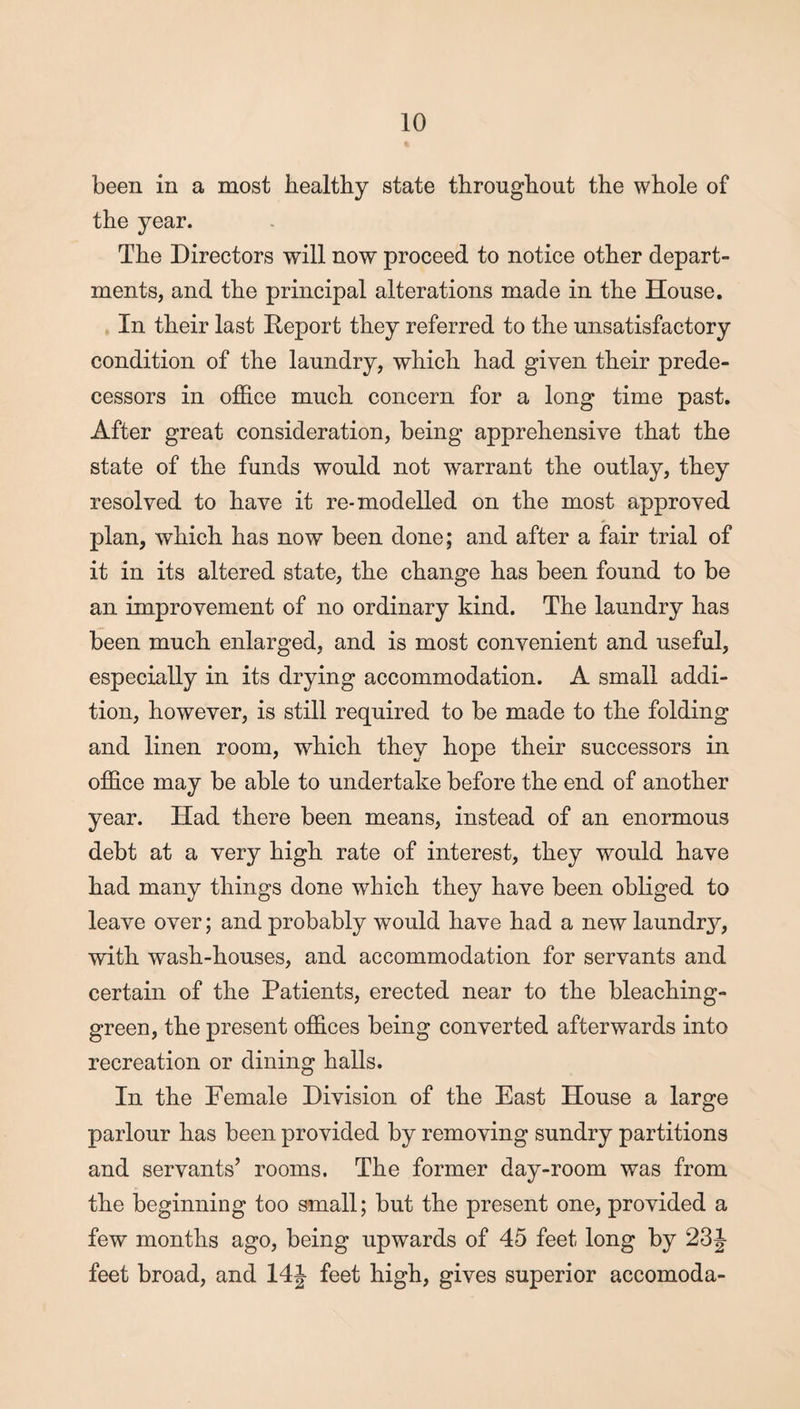 been in a most healthy state throughout the whole of the year. The Directors will now proceed to notice other depart¬ ments, and the principal alterations made in the House. In their last Report they referred to the unsatisfactory condition of the laundry, which had given their prede¬ cessors in office much concern for a long time past. After great consideration, being apprehensive that the state of the funds would not warrant the outlay, they resolved to have it re-modelled on the most approved plan, which has now been done; and after a fair trial of it in its altered state, the change has been found to be an improvement of no ordinary kind. The laundry has been much enlarged, and is most convenient and useful, especially in its drying accommodation. A small addi¬ tion, however, is still required to be made to the folding and linen room, which they hope their successors in office may be able to undertake before the end of another year. Had there been means, instead of an enormous debt at a very high rate of interest, they w^ould have had many things done which they have been obliged to leave over; and probably would have had a new laundry, with wash-houses, and accommodation for servants and certain of the Patients, erected near to the bleaching- green, the present offices being converted afterwards into recreation or dining halls. In the Female Division of the East House a large parlour has been provided by removing sundry partitions and servants’ rooms. The former day-room was from the beginning too small; but the present one, provided a few months ago, being upwards of 45 feet long by 23J feet broad, and 14J feet high, gives superior accomoda-