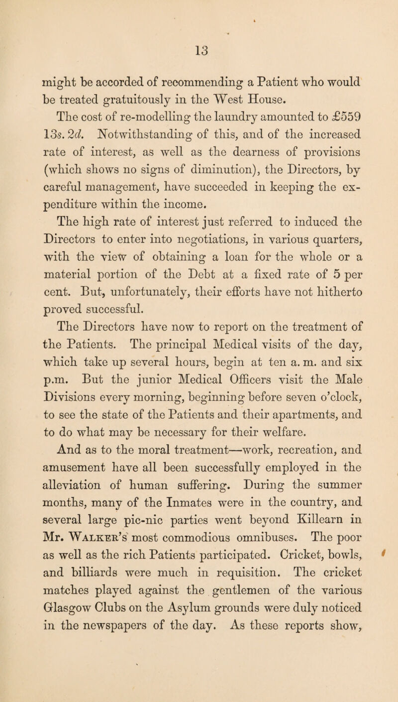 might be accorded of recommending a Patient who would be treated gratuitously in the West House. The cost of re-modelling the laundry amounted to £559 13s. 2d. Notwithstanding of this, and of the increased rate of interest, as well as the dearness of provisions (which shows no signs of diminution), the Directors, by careful management, have succeeded in keeping the ex¬ penditure within the income. The high rate of interest just referred to induced the Directors to enter into negotiations, in various quarters, with the view of obtaining a loan for the whole or a material portion of the Debt at a fixed rate of 5 per cent. But, unfortunately, their efforts have not hitherto proved successful. The Directors have now to report on the treatment of the Patients. The principal Medical visits of the day, which take up several hours, begin at ten a. m. and six p.m. But the junior Medical Officers visit the Male Divisions every morning, beginning before seven o’clock, to see the state of the Patients and their apartments, and to do what may be necessary for their welfare. And as to the moral treatment—work, recreation, and amusement have all been successfully employed in the alleviation of human suffering. During the summer months, many of the Inmates were in the country, and several large pic-nic parties went beyond Killearn in Mr. Walker’s most commodious omnibuses. The poor as well as the rich Patients participated. Cricket, bowls, and billiards were much in requisition. The cricket matches played against the gentlemen of the various Glasgow Clubs on the Asylum grounds were duly noticed in the newspapers of the day. As these reports show,