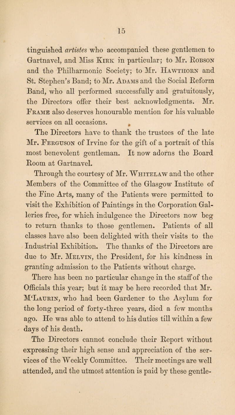 tinguished artistes who accompanied these gentlemen to Gartnavel, and Miss Kirk in particular; to Mr. Robson and the Philharmonic Society; to Mr. Hawthorn and St. Stephen’s Band; to Mr. Adams and the Social Reform Band, who all performed successfully and gratuitously, the Directors offer their best acknowledgments. Mr. Frame also deserves honourable mention for his valuable services on all occasions. The Directors have to thank the trustees of the late Mr. Ferguson of Irvine for the gift of a portrait of this most benevolent gentleman. It now adorns the Board Room at Gartnavel. Through the courtesy of Mr. Whiter aw and the other Members of the Committee of the Glasgow Institute of the Fine Arts, many of the Patients were permitted to visit the Exhibition of Paintings in the Corporation Gal¬ leries free, for which indulgence the Directors now beg to return thanks to those gentlemen. Patients of all classes have also been delighted with their visits to the Industrial Exhibition. The thanks of the Directors are due to Mr. Melvin, the President, for his kindness in granting admission to the Patients without charge. There has been no particular change in the staff of the Officials this year; but it may be here recorded that Mr. M‘Laurin, who had been Gardener to the Asylum for the long period of forty-three years, died a few months ago. He was able to attend to his duties till within a few days of his death. The Directors cannot conclude their Report without expressing their high sense and appreciation of the ser¬ vices of the Weekly Committee. Their meetings are well attended, and the utmost attention is paid by these gentle-