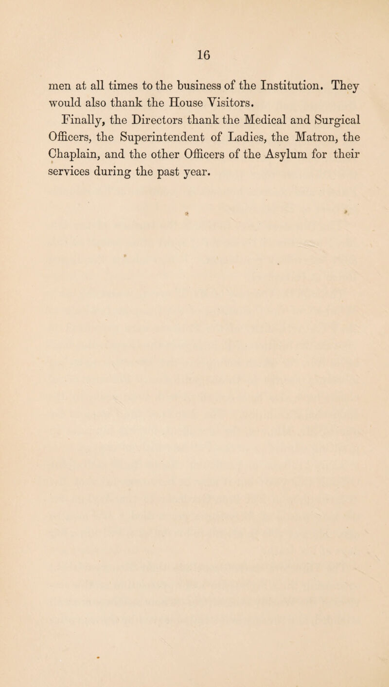 men at all times to the business of the Institution. They would also thank the House Visitors. Finally, the Directors thank the Medical and Surgical Officers, the Superintendent of Ladies, the Matron, the Chaplain, and the other Officers of the Asylum for their services during the past year.