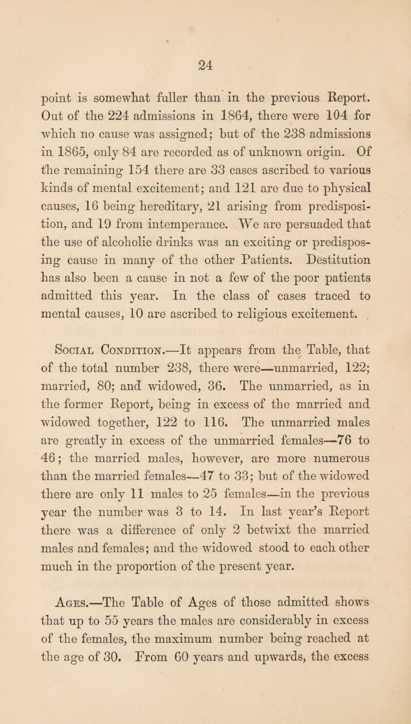 point is somewhat fuller than in the previous Report. Out of the 224 admissions in 1864, there were 104 for which no cause was assigned; but of the 238 admissions in 1865, only 84 are recorded as of unknown origin. Of the remaining 154 there are 33 cases ascribed to various kinds of mental excitement; and 121 are due to physical causes, 16 being hereditary, 21 arising from predisposi¬ tion, and 19 from intemperance. We are persuaded that the use of alcoholic drinks was an exciting or predispos¬ ing cause in many of the other Patients. Destitution has also been a cause in not a few of the poor patients admitted this year. In the class of cases traced to mental causes, 10 are ascribed to religious excitement. Social Condition.—It appears from the Table, that of the total number 238, there were—unmarried, 122; married, 80; and widowed, 36. The unmarried, as in the former Report, being in excess of the married and widowed together, 122 to 116. The unmarried males are greatly in excess of the unmarried females—*76 to 46; the married males, however, are more numerous than the married females-—47 to 33; but of the widowed there are only 11 males to 25 females—in the previous year the number was 3 to 14. In last year’s Report there was a difference of only 2 betwixt the married males and females; and the widowed stood to each other much in the proportion of the present year. Ages.—-The Table of Ages of those admitted shows that up to 55 years the males are considerably in excess of the females, the maximum number being reached at the age of 30. From 60 years and upwards, the excess