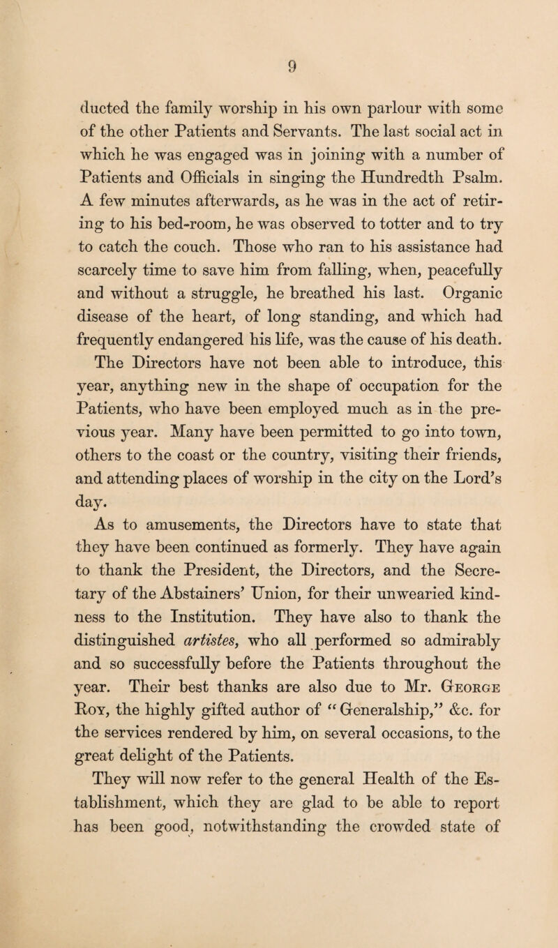 ducted tlie family worship in his own parlour with some of the other Patients and Servants. The last social act in which he was engaged was in joining with a number of Patients and Officials in singing the Hundredth Psalm. A few minutes afterwards, as he was in the act of retir¬ ing to his bed-room, he was observed to totter and to try to catch the couch. Those who ran to his assistance had scarcely time to save him from falling, when, peacefully and without a struggle, he breathed his last. Organic disease of the heart, of long standing, and which had frequently endangered his life, was the cause of his death. The Directors have not been able to introduce, this year, anything new in the shape of occupation for the Patients, who have been employed much as in the pre¬ vious year. Many have been permitted to go into town, others to the coast or the country, visiting their friends, and attending places of worship in the city on the Lord’s day. As to amusements, the Directors have to state that they have been continued as formerly. They have again to thank the President, the Directors, and the Secre¬ tary of the Abstainers’ Union, for their unwearied kind¬ ness to the Institution. They have also to thank the distinguished artistes, who all performed so admirably and so successfully before the Patients throughout the year. Their best thanks are also due to Mr. George Roy, the highly gifted author of “ Generalship,” &c. for the services rendered by him, on several occasions, to the great delight of the Patients. They will now refer to the general Health of the Es¬ tablishment, which they are glad to be able to report has been good, notwithstanding the crowded state of
