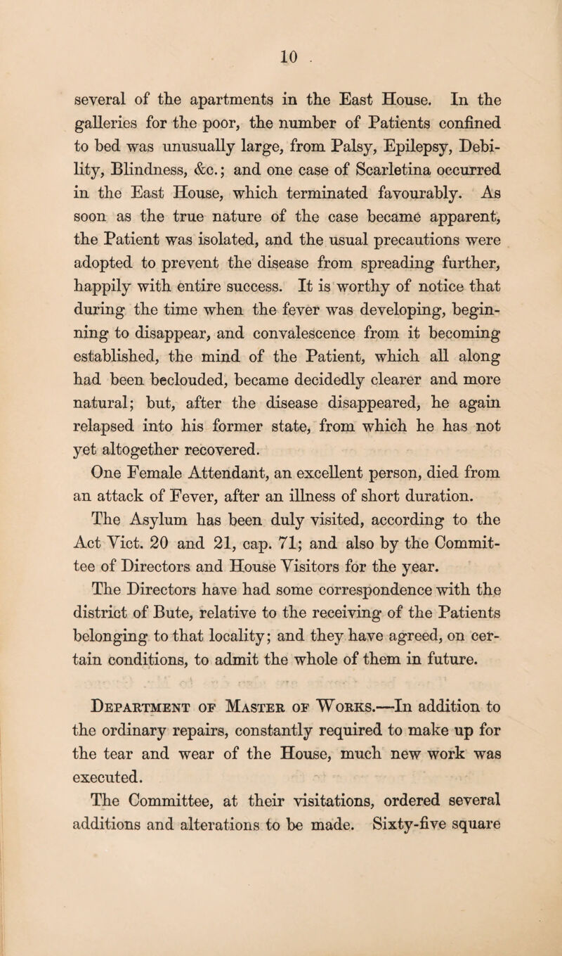 several of the apartments in the East House. In the galleries for the poor, the number of Patients confined to bed was unusually large, from Palsy, Epilepsy, Debi¬ lity, Blindness, &c.; and one case of Scarletina occurred in the East House, which terminated favourably. As soon as the true nature of the case became apparent, the Patient was isolated, and the usual precautions were adopted to prevent the disease from spreading further, happily with entire success. It is worthy of notice that during the time when the fever was developing, begin¬ ning to disappear, and convalescence from it becoming established, the mind of the Patient, which all along had been beclouded, became decidedly clearer and more natural; but, after the disease disappeared, he again relapsed into his former state, from which he has not yet altogether recovered. One Female Attendant, an excellent person, died from an attack of Fever, after an illness of short duration. The Asylum has been duly visited, according to the Act Yict. 20 and 21, cap. 71; and also by the Commit¬ tee of Directors and House Visitors for the year. The Directors have had some correspondence with the district of Bute, relative to the receiving of the Patients belonging to that locality; and they have agreed, on cer¬ tain conditions, to admit the whole of them in future. ’ ; - ' • • - * ' * v t \» - • * j~r s'. v £ ■ s' * Department of Master of Works.—In addition to the ordinary repairs, constantly required to make up for the tear and wear of the House, much new work was executed. The Committee, at their visitations, ordered several additions and alterations to be made. Sixty-five square