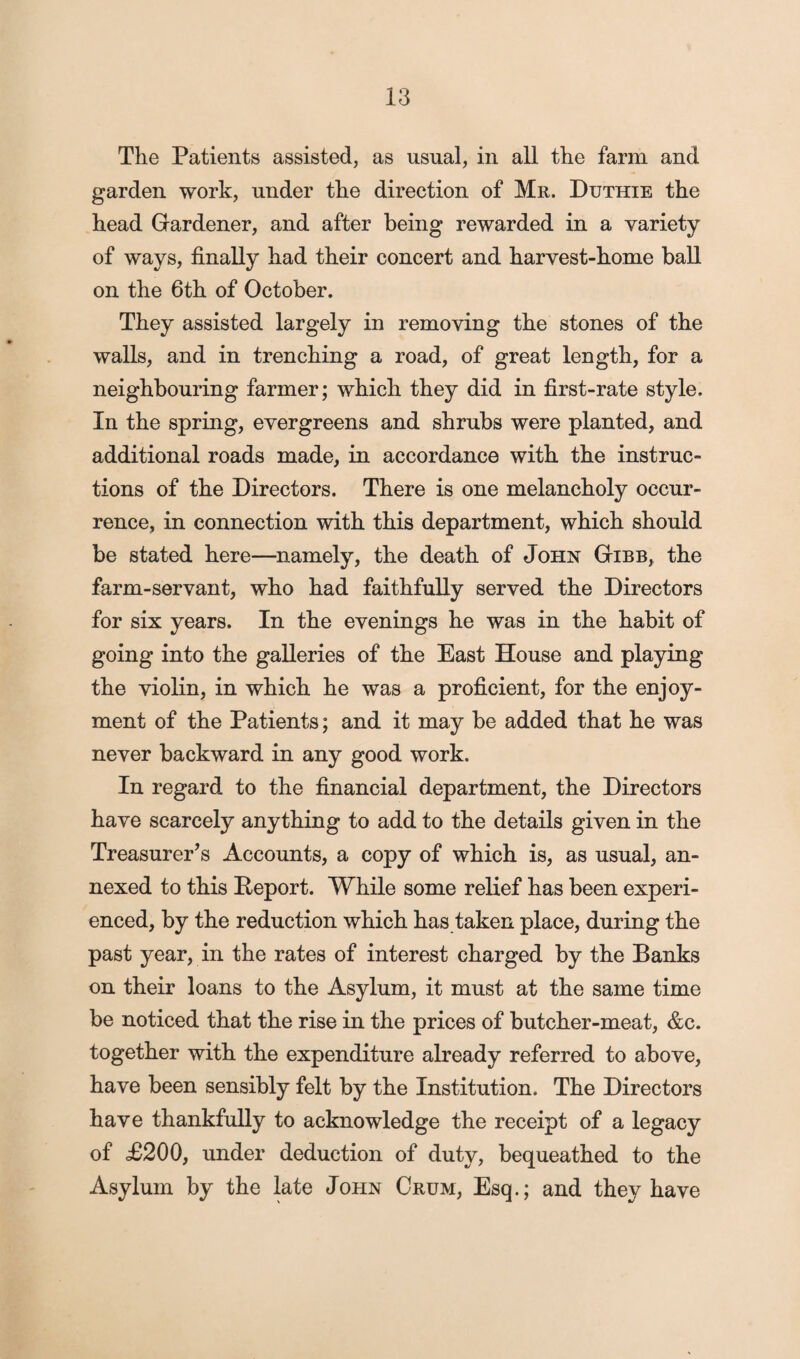 The Patients assisted, as usual, in all the farm and garden work, under the direction of Mr. Duthie the head Gardener, and after being rewarded in a variety of ways, finally had their concert and harvest-home ball on the 6th of October. They assisted largely in removing the stones of the walls, and in trenching a road, of great length, for a neighbouring farmer; which they did in first-rate style. In the spring, evergreens and shrubs were planted, and additional roads made, in accordance with the instruc¬ tions of the Directors. There is one melancholy occur¬ rence, in connection with this department, which should be stated here—namely, the death of John Gibb, the farm-servant, who had faithfully served the Directors for six years. In the evenings he was in the habit of going into the galleries of the East House and playing the violin, in which he was a proficient, for the enjoy¬ ment of the Patients; and it may be added that he was never backward in any good work. In regard to the financial department, the Directors have scarcely anything to add to the details given in the Treasurer’s Accounts, a copy of which is, as usual, an¬ nexed to this Deport. While some relief has been experi¬ enced, by the reduction which has taken place, during the past year, in the rates of interest charged by the Banks on their loans to the Asylum, it must at the same time be noticed that the rise in the prices of butcher-meat, &c. together with the expenditure already referred to above, have been sensibly felt by the Institution. The Directors have thankfully to acknowledge the receipt of a legacy of £200, under deduction of duty, bequeathed to the Asylum by the late John Crum, Esq.; and they have