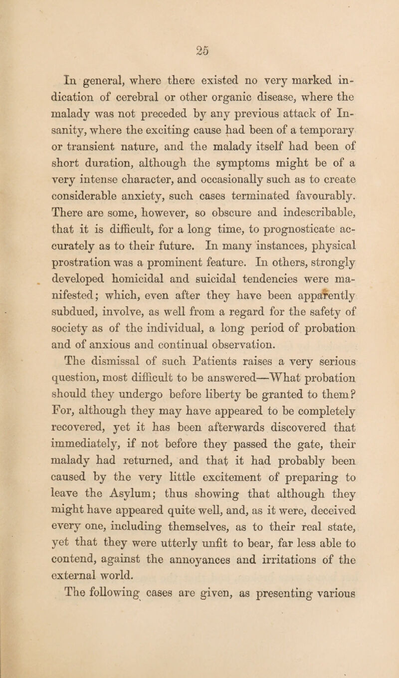 In general, where there existed no very marked in¬ dication of cerebral or other organic disease, where the malady was not preceded by any previous attack of In¬ sanity, where the exciting cause had been of a temporary or transient nature, and the malady itself had been of short duration, although the symptoms might be of a very intense character, and occasionally such as to create considerable anxiety, such cases terminated favourably. There are some, however, so obscure and indescribable, that it is difficult, for a long time, to prognosticate ac¬ curately as to their future. In many instances, physical prostration was a prominent feature. In others, strongly developed homicidal and suicidal tendencies were ma¬ nifested; which, even after they have been apparently subdued, involve, as well from a regard for the safety of society as of the individual, a long period of probation and of anxious and continual observation. The dismissal of such Patients raises a very serious question, most difficult to be answered—What probation should they undergo before liberty be granted to them? For, although they may have appeared to be completely recovered, yet it has been afterwards discovered that immediately, if not before they passed the gate, their malady had returned, and that it had probably been caused by the very little excitement of preparing to leave the Asylum; thus showing that although they might have appeared quite well, and, as it were, deceived every one, including themselves, as to their real state, yet that they were utterly unfit to bear, far less able to contend, against the annoyances and irritations of the external world. The following cases are given, as presenting various