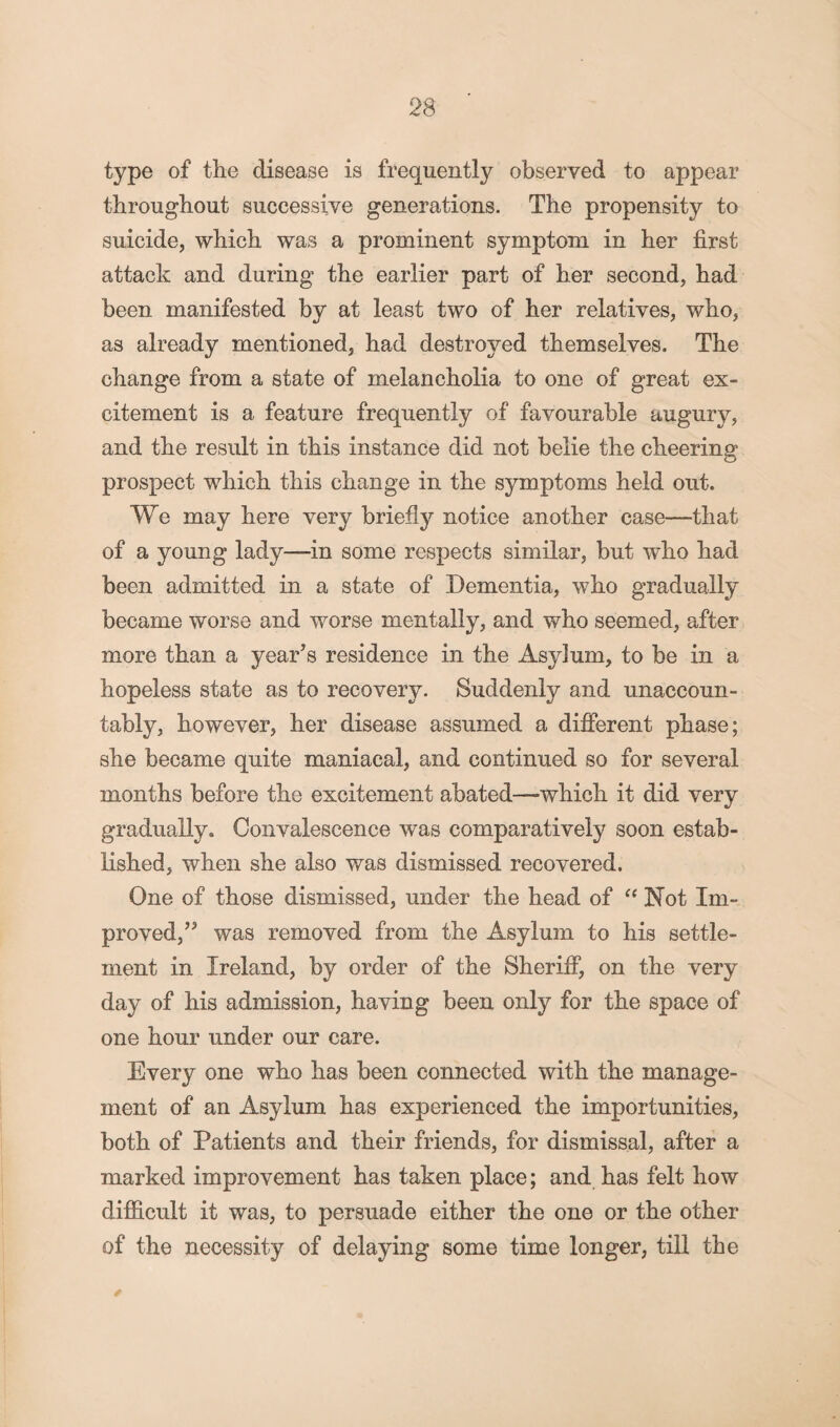 type of the disease is frequently observed to appear throughout successive generations. The propensity to suicide, which was a prominent symptom in her first attack and during the earlier part of her second, had been manifested by at least two of her relatives, who, as already mentioned, had destroyed themselves. The change from a state of melancholia to one of great ex¬ citement is a feature frequently of favourable augury, and the result in this instance did not belie the cheering prospect which this change in the symptoms held out. We may here very briefly notice another case—that of a young lady—in some respects similar, but who had been admitted in a state of Dementia, who gradually became worse and worse mentally, and who seemed, after more than a year’s residence in the Asylum, to be in a hopeless state as to recovery. Suddenly and unaccoun¬ tably, however, her disease assumed a different phase; she became quite maniacal, and continued so for several months before the excitement abated—which it did very gradually. Convalescence was comparatively soon estab¬ lished, when she also was dismissed recovered. One of those dismissed, under the head of “ Not Im¬ proved,” was removed from the Asylum to his settle¬ ment in Ireland, by order of the Sheriff, on the very day of his admission, having been only for the space of one hour under our care. Every one who has been connected with the manage¬ ment of an Asylum has experienced the importunities, both of Patients and their friends, for dismissal, after a marked improvement has taken place; and has felt how difficult it was, to persuade either the one or the other of the necessity of delaying some time longer, till the