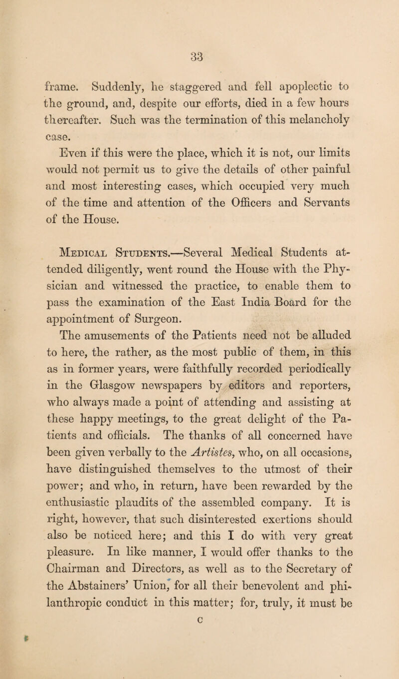 frame. Suddenly, lie staggered and fell apoplectic to the ground, and, despite our efforts, died in a few hours thereafter. Such was the termination of this melancholy case. Even if this were the place, which it is not, our limits would not permit us to give the details of other painful and most interesting cases, which occupied very much of the time and attention of the Officers and Servants of the House. Medical Students.—Several Medical Students at¬ tended diligently, went round the House with the Phy¬ sician and witnessed the practice, to enable them to pass the examination of the East India Board for the appointment of Surgeon. The amusements of the Patients need not be alluded to here, the rather, as the most public of them, in this as in former years, were faithfully recorded periodically in the Glasgow newspapers by editors and reporters, who always made a point of attending and assisting at these happy meetings, to the great delight of the Pa¬ tients and officials. The thanks of all concerned have been given verbally to the Artistes, who, on all occasions, have distinguished themselves to the utmost of their power; and who, in return, have been rewarded by the enthusiastic plaudits of the assembled company. It is right, however, that such disinterested exertions should also be noticed here; and this I do with very great pleasure. In like manner, I would offer thanks to the Chairman and Directors, as well as to the Secretary of the Abstainers’ Union, for all their benevolent and phi¬ lanthropic conduct in this matter; for, truly, it must be c ft