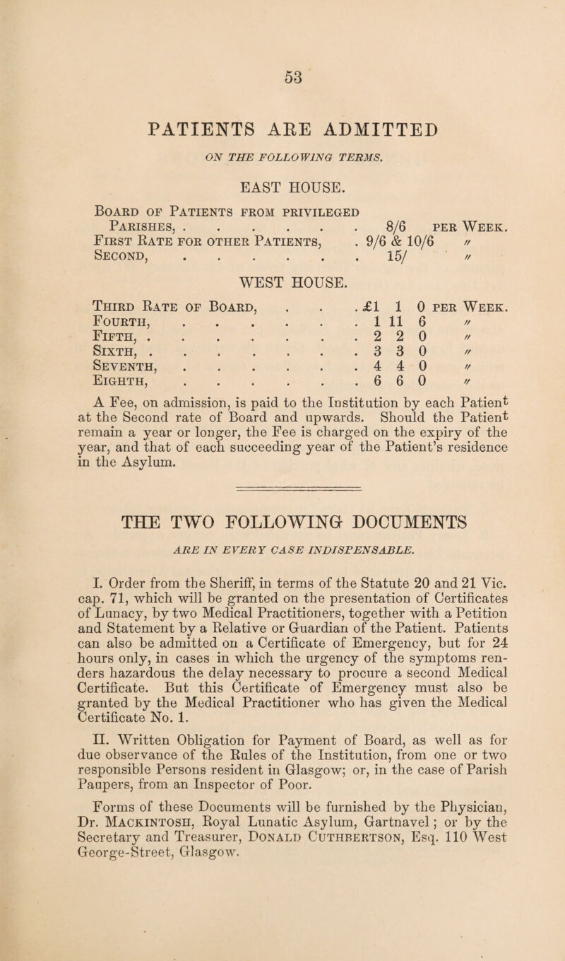 PATIENTS ARE ADMITTED ON THE FOLLOWING TERMS. EAST HOUSE. Board of Patients from privileged Parishes,.8/6 per Week. First Rate for other Patients, . 9/6 & 10/6 // Second,.15/ // WEST HOUSE. Third Rate of Board, . £1 1 0 PER Week. Fourth, . 1 11 6 // Fifth, .... Sixth, .... . 2 2 0 // . 3 3 0 // Seventh, . 4 4 0 // Eighth, . 6 6 0 // A Fee, on admission, is paid to the Institution by each Patient at the Second rate of Board and upwards. Should the Patient remain a year or longer, the Fee is charged on the expiry of the year, and that of each succeeding year of the Patient’s residence in the Asylum. THE TWO FOLLOWING DOCUMENTS ARE IN EVERY CASE INDISPENSABLE. I. Order from the Sheriff, in terms of the Statute 20 and 21 Vic. cap. 71, which will be granted on the presentation of Certificates of Lunacy, by two Medical Practitioners, together with a Petition and Statement by a Relative or Guardian of the Patient. Patients can also be admitted on a Certificate of Emergency, but for 24 hours only, in cases in which the urgency of the symptoms ren¬ ders hazardous the delay necessary to procure a second Medical Certificate. But this Certificate of Emergency must also be granted by the Medical Practitioner who has given the Medical Certificate No. 1. II. Written Obligation for Payment of Board, as well as for due observance of the Rules of the Institution, from one or two responsible Persons resident in Glasgow; or, in the case of Parish Paupers, from an Inspector of Poor. Forms of these Documents will be furnished by the Physician, Dr. Mackintosh, Royal Lunatic Asylum, Gartnavel; or by the Secretary and Treasurer, Donald Cuthbertson, Esq. 110 West George-Street, Glasgow.