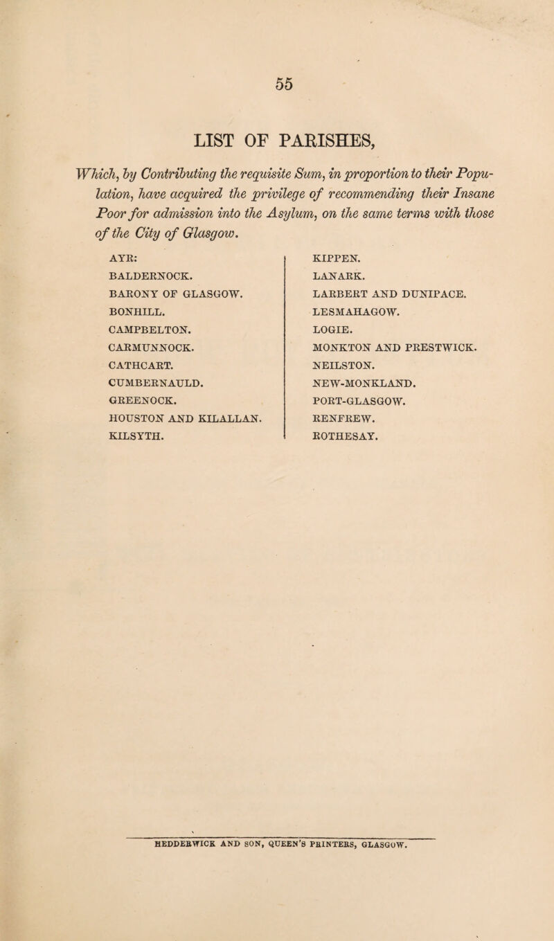 LIST OF PARISHES, Which, by Contributing the requisite Sum, in proportion to their Popu¬ lation, have acquired the privilege of recommending their Insane Poor for admission into the Asylum, on the same terms with those of the City of Glasgow. AYR: BALDERNOCK. BARONY OF GLASGOW. BONHLLL. CAMPBELTON. CARMUNNOCK. CATHCART. CUMBERNAULD. GREENOCK. HOUSTON AND KILALLAN. KILSYTH. KIPPEN. LANARK. LARBERT AND DUNIPACE. LESMAHAGOW. LOGIE. MONKTON AND PRESTWICK. NEILSTON. NEW-MONKLAND. PORT-GLASGOW. RENFREW. ROTHESAY. HEDDEBWICK AND SON, QUEEN’S PBINTEBS, GLASGOW.