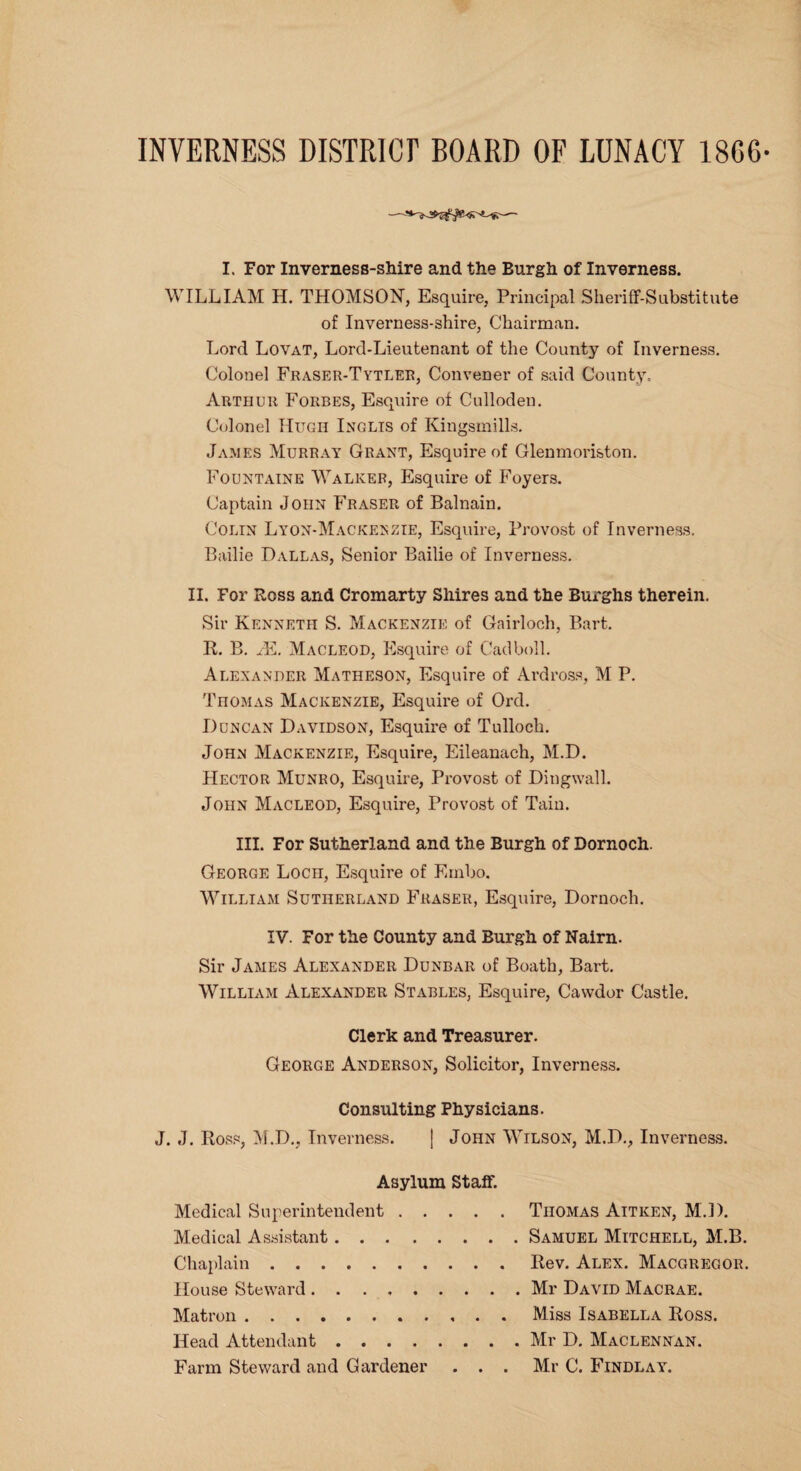 INVERNESS DISTRICT BOARD OF LUNACY 18G6 -- I. For Inverness-shire and the Burgh of Inverness. WILLIAM H. THOMSON, Esquire, Principal Sheriff-Substitute of Inverness-shire, Chairman. Lord Lovat, Lord-Lieutenant of the County of Inverness. Colonel Fraser-Tytler, Convener of said County. Arthur Forbes, Esquire of Culloden. Colonel Hugh Inglis of Kingsmills. James Murray Grant, Esquire of Glenmoriston. Fountaine Walker, Esquire of Foyers. Captain John Fraser of Balnain. Colin Lyon-Mackekzie, Esquire, Provost of Inverness. Bailie Dallas, Senior Bailie of Inverness. II. For Ross and Cromarty Shires and the Burghs therein. Sir Kenneth S. Mackenzie of Gairloch, Bart. R. B. M. Macleod, Esquire of Cad boll. Alexander Matheson, Esquire of Ardross, M P. Thomas Mackenzie, Esquire of Ord. Duncan Davidson, Esquire of Tulloch. John Mackenzie, Esquire, Eileanach, M.D. Hector Munro, Esquire, Provost of Dingwall. John Macleod, Esquire, Provost of Tain. III. For Sutherland and the Burgh of Dornoch. George Loch, Esquire of Embo. William Sutherland Fraser, Esquire, Dornoch. IV. For the County and Burgh of Nairn. Sir James Alexander Dunbar of Boath, Bart. William Alexander Stables, Esquire, Cawdor Castle. Clerk and Treasurer. George Anderson, Solicitor, Inverness. Consulting Physicians. J. J. Ross, M.D., Inverness. J John Wilson, M.D., Inverness. Asylum Staff. Medical Superintendent.Thomas Aitken, M.D. Medical Assistant.Samuel Mitchell, M.B. Chaplain.Rev. Alex. Macgregor. House Steward.Mr David Macrae. Matron.Miss Isabella Ross. Head Attendant.Mr D. Maclennan. Farm Steward and Gardener . . . Mr C. Findlay.