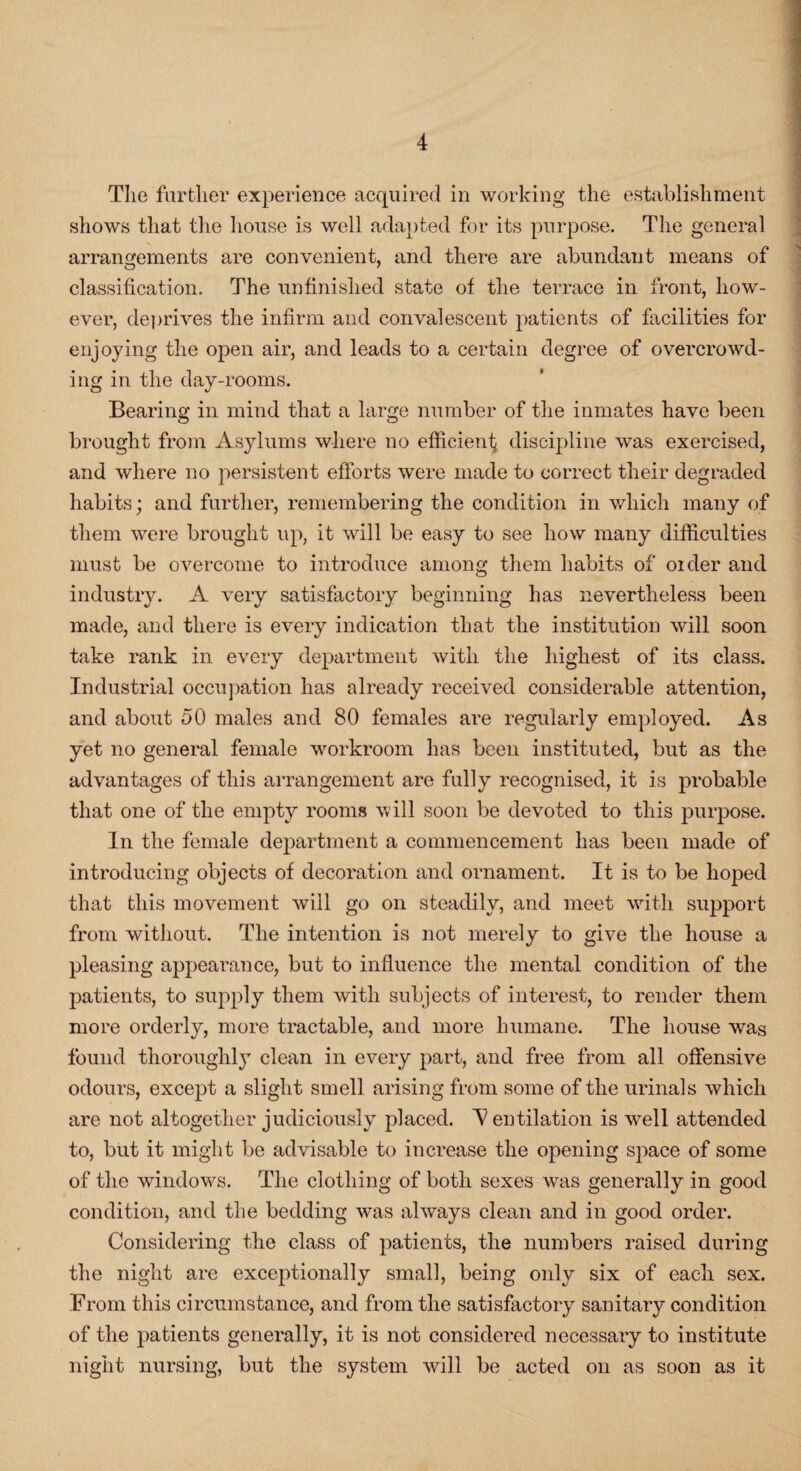 The farther experience acquired in working the establishment shows that the house is well adapted for its purpose. The general arrangements are convenient, and there are abundant means of classification. The unfinished state of the terrace in front, how¬ ever, deprives the infirm and convalescent patients of facilities for enjoying the open air, and leads to a certain degree of overcrowd¬ ing in the day-rooms. Bearing in mind that a large number of the inmates have been brought from Asylums where no efficient discipline was exercised, and where no persistent efforts were made to correct their degraded habits; and further, remembering the condition in which many of them were brought up, it will be easy to see how many difficulties must be overcome to introduce among them habits of older and industry. A very satisfactory beginning has nevertheless been made, and there is every indication that the institution will soon take rank in every department with the highest of its class. Industrial occupation has already received considerable attention, and about 50 males and 80 females are regularly employed. As yet no general female workroom has been instituted, but as the advantages of this arrangement are fully recognised, it is probable that one of the empty rooms will soon be devoted to this purpose. In the female department a commencement has been made of introducing objects of decoration and ornament. It is to be hoped that this movement will go on steadily, and meet with support from without. The intention is not merely to give the house a pleasing appearance, but to influence the mental condition of the patients, to supply them with subjects of interest, to render them more orderly, more tractable, and more humane. The house was found thoroughly clean in every part, and free from all offensive odours, except a slight smell arising from some of the urinals which are not altogether judiciously placed. V entilation is well attended to, but it might be advisable to increase the opening space of some of the windows. The clothing of both sexes was generally in good condition, and the bedding was always clean and in good order. Considering the class of patients, the numbers raised during the night are exceptionally small, being only six of each sex. From this circumstance, and from the satisfactory sanitary condition of the patients generally, it is not considered necessary to institute night nursing, but the system will be acted on as soon as it