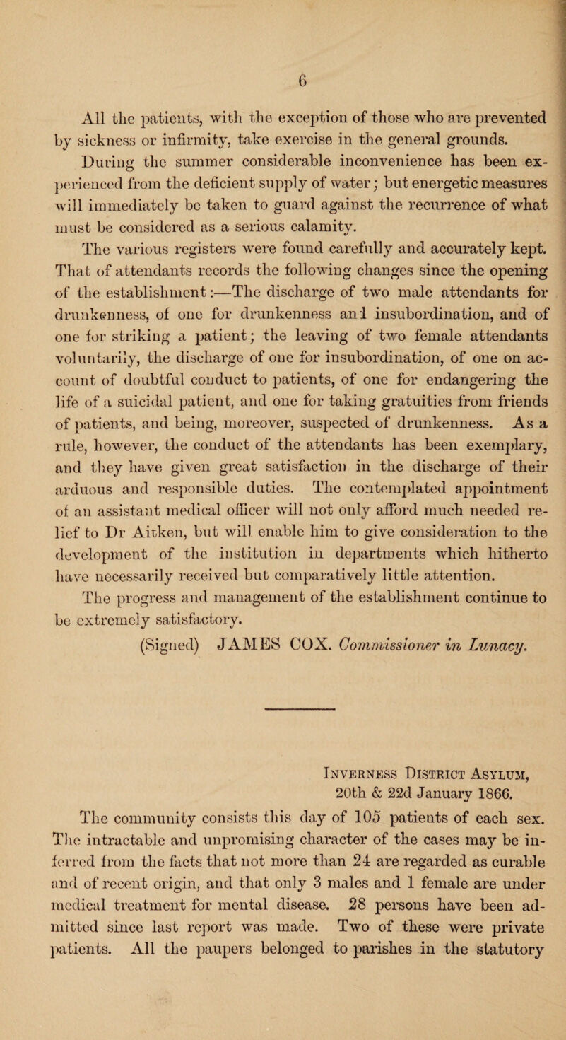 All the patients, with the exception of those who are prevented by sickness or infirmity, take exercise in the general grounds. During the summer considerable inconvenience has been ex¬ perienced from the deficient supply of water; but energetic measures will immediately be taken to guard against the recurrence of what must be considered as a serious calamity. The various registers were found carefully and accurately kept. That of attendants records the following changes since the opening of the establishment:—The discharge of two male attendants for drunkenness, of one for drunkenness and insubordination, and of one for striking a patient; the leaving of two female attendants voluntarily, the discharge of one for insubordination, of one on ac¬ count of doubtful conduct to patients, of one for endangering the life of a suicidal patient, and one for taking gratuities from friends of patients, and being, moreover, suspected of drunkenness. Asa rule, however, the conduct of the attendants has been exemplary, and they have given great satisfaction in the discharge of their arduous and responsible duties. The contemplated appointment of an assistant medical officer will not only afford much needed re¬ lief to Dr Ait-ken, but will enable him to give consideration to the development of the institution in departments which hitherto have necessarily received but comparatively little attention. The progress and management of the establishment continue to be extremely satisfactory. (Signed) JAMES COX. Commissioner in Lunacy. Inverness District Asylum, 20th & 22d January 1866. The community consists this day of 105 patients of each sex. The intractable and unpromising character of the cases may be in¬ ferred from the facts that not more than 24 are regarded as curable and of recent origin, and that only 3 males and 1 female are under medical treatment for mental disease. 28 persons have been ad¬ mitted since last report was made. Two of these were private patients. All the paupers belonged to parishes in the statutory