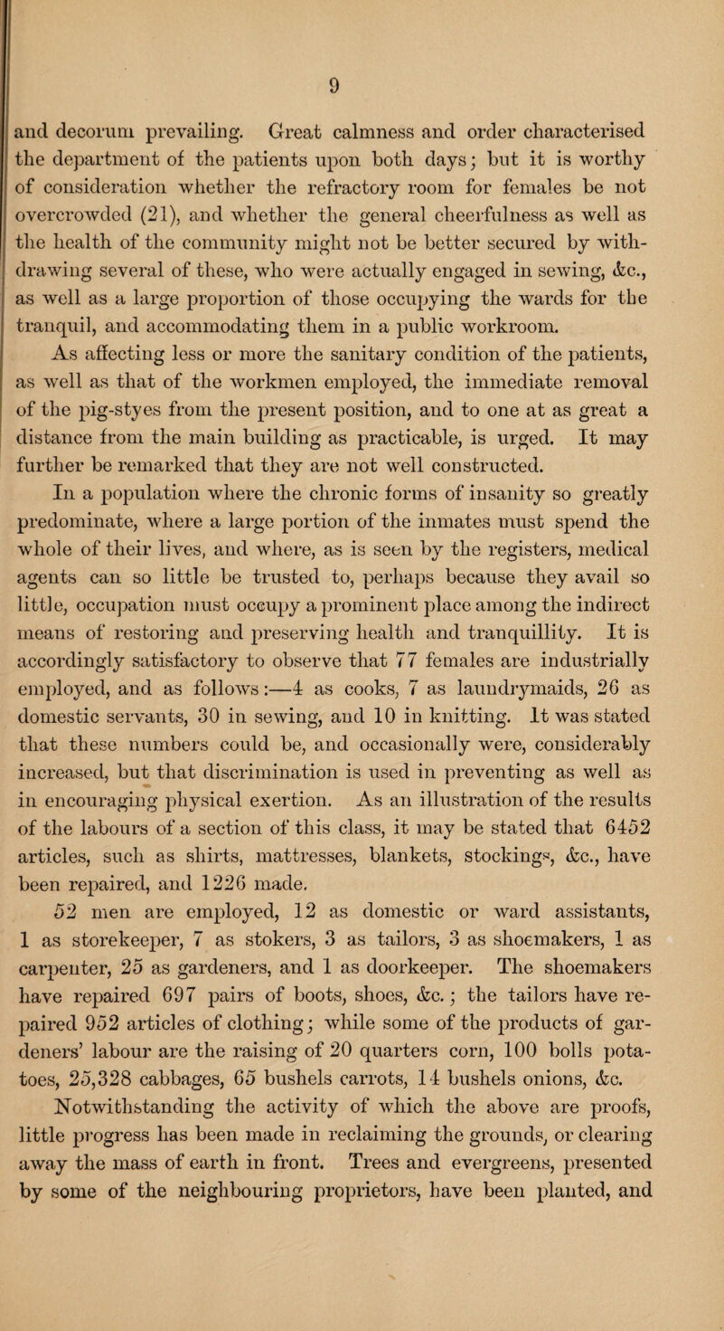 0 and decorum prevailing. Great calmness and order characterised the department of the patients upon both days; but it is worthy of consideration whether the refractory room for females be not overcrowded (21), and whether the general cheerfulness as well as the health of the community might not be better secured by with¬ drawing several of these, who were actually engaged in sewing, &c., as well as a large proportion of those occupying the wards for the tranquil, and accommodating them in a public workroom. As affecting less or more the sanitary condition of the patients, as well as that of the workmen employed, the immediate removal of the pig-styes from the present position, and to one at as great a distance from the main building as practicable, is urged. It may further be remarked that they are not well constructed. In a population where the chronic forms of insanity so greatly predominate, where a large portion of the inmates must spend the whole of their lives, and where, as is seen by the registers, medical agents can so little be trusted to, perhaps because they avail so little, occupation must occupy a prominent place among the indirect means of restoring and preserving health and tranquillity. It is accordingly satisfactory to observe that 77 females are industrially employed, and as follows:—4 as cooks, 7 as laundrymaids, 26 as domestic servants, 30 in sewing, and 10 in knitting. It was stated that these numbers could be, and occasionally were, considerably increased, but that discrimination is used in preventing as well as in encouraging physical exertion. As an illustration of the results of the labours of a section of this class, it may be stated that 6452 articles, such as shirts, mattresses, blankets, stockings, &c., have been repaired, and 1226 made. 52 men are employed, 12 as domestic or ward assistants, 1 as storekeeper, 7 as stokers, 3 as tailors, 3 as shoemakers, 1 as carpenter, 25 as gardeners, and 1 as doorkeeper. The shoemakers have repaired 697 pairs of boots, shoes, &c.; the tailors have re¬ paired 952 articles of clothing; while some of the products of gar¬ deners’ labour are the raising of 20 quarters corn, 100 bolls pota¬ toes, 25,328 cabbages, 65 bushels carrots, 14 bushels onions, &c. Notwithstanding the activity of which the above are proofs, little progress has been made in reclaiming the grounds, or clearing away the mass of earth in front. Trees and evergreens, presented by some of the neighbouring proprietors, have been planted, and