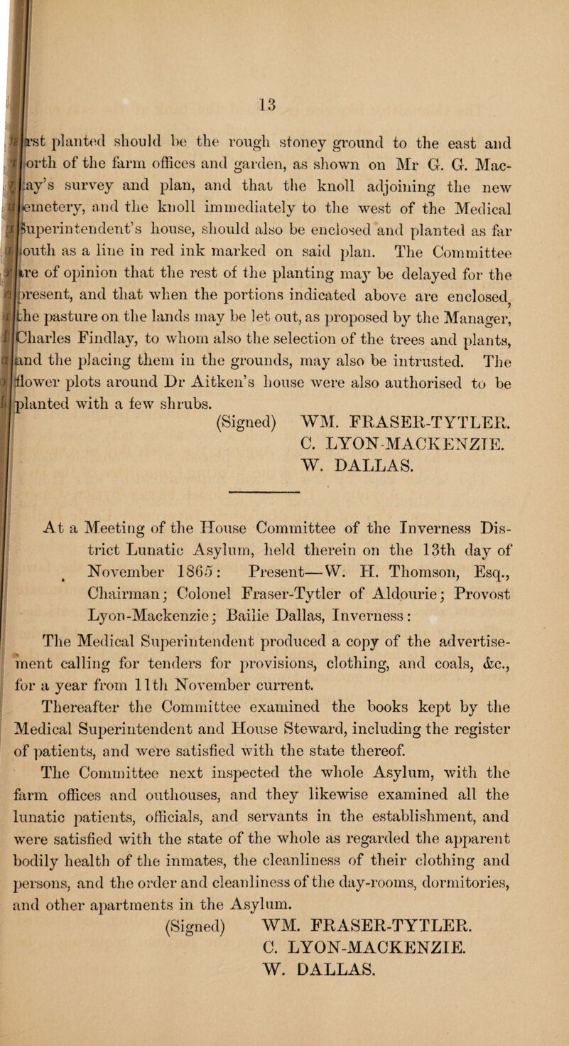 }Ill’st planted should be the rough stoney ground to the east and j orth of the farm offices and garden, as shown on Mr G. G. Mac- [J:ay’s survey and plan, and that the knoll adjoining the new IBemetery, and the knoll immediately to the west of the Medical ;superintendent’s house, should also be enclosed and planted as far >Louth as a line in red ink marked on said plan. The Committee ire of opinion that the rest of the planting may be delayed for the [present, and that when the portions indicated above are enclosed? the pasture on the lands may be let out, as proposed by the Manager, Charles Findlay, to whom also the selection of the trees and plants, [and the placing them in the grounds, may also be intrusted. The flower plots around Dr Aitken’s house were also authorised to be planted with a few shrubs. (Signed) WM. FRASER-TYTLER. C. LYON MACKENZIE. W. DALLAS. At a Meeting of the House Committee of the Inverness Dis¬ trict Lunatic Asylum, held therein on the 13th day of November 1865: Present—VV. H. Thomson, Esq., Chairman; Colonel Fraser-Tytler of Aldourie; Provost Lyon-Mackenzie; Bailie Dallas, Inverness: The Medical Superintendent produced a copy of the advertise¬ ment calling for tenders for provisions, clothing, and coals, &c., for a year from lltli November current. Thereafter the Committee examined the books kept by the Medical Superintendent and House Steward, including the register of patients, and were satisfied with the state thereof. The Committee next inspected the whole Asylum, with the farm offices and outhouses, and they likewise examined all the lunatic patients, officials, and servants in the establishment, and were satisfied with the state of the whole as regarded the apparent bodily health of the inmates, the cleanliness of their clothing and persons, and the order and cleanliness of the day-rooms, dormitories, and other apartments in the Asylum. (Signed) WM. FRASER-TYTLER. C. LYON-MACKENZIE.