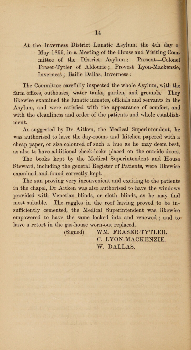 At the Inverness District Lunatic Asylum, the 4th day o May 1866, in a Meeting of the House and Visiting Com¬ mittee of the District Asylum: Present—Colonel Fraser-Tytler of Aldourie; Provost Lyon-Mackenzie, Inverness ; Bailie Dallas, Inverness : The Committee carefully inspected the whole Asylum, with the farm offices, outhouses, water tanks, garden, and grounds. They likewise examined the lunatic inmates, officials and servants in the Asylum, and were satisfied with the appearance of comfort, and with the cleanliness and order of the patients and whole establish¬ ment. As suggested by Dr Aitken, the Medical Superintendent, he was authorised to have the day-rooms and kitchen papered with a cheap paper, or size coloured of such a hue as he may deem best, as also to have additional check-locks placed on the outside doors. The books kept by the Medical Superintendent and House Steward, including the general Register of Patients, were likewise examined and found correctly kept. The sun proving very inconvenient and exciting to the patients in the chapel, Dr Aitken was also authorised to have the windows provided with Venetian blinds, or cloth blinds, as he may find most suitable. The raggles in the roof having proved to be in¬ sufficiently cemented, the Medical Superintendent was likewise empowered to have the same looked into and renewed ; and to have a retort in the gas-house worn-out replaced. (Signed) WM. FRASER-TYTLER. C. LYON-MACKENZIE.