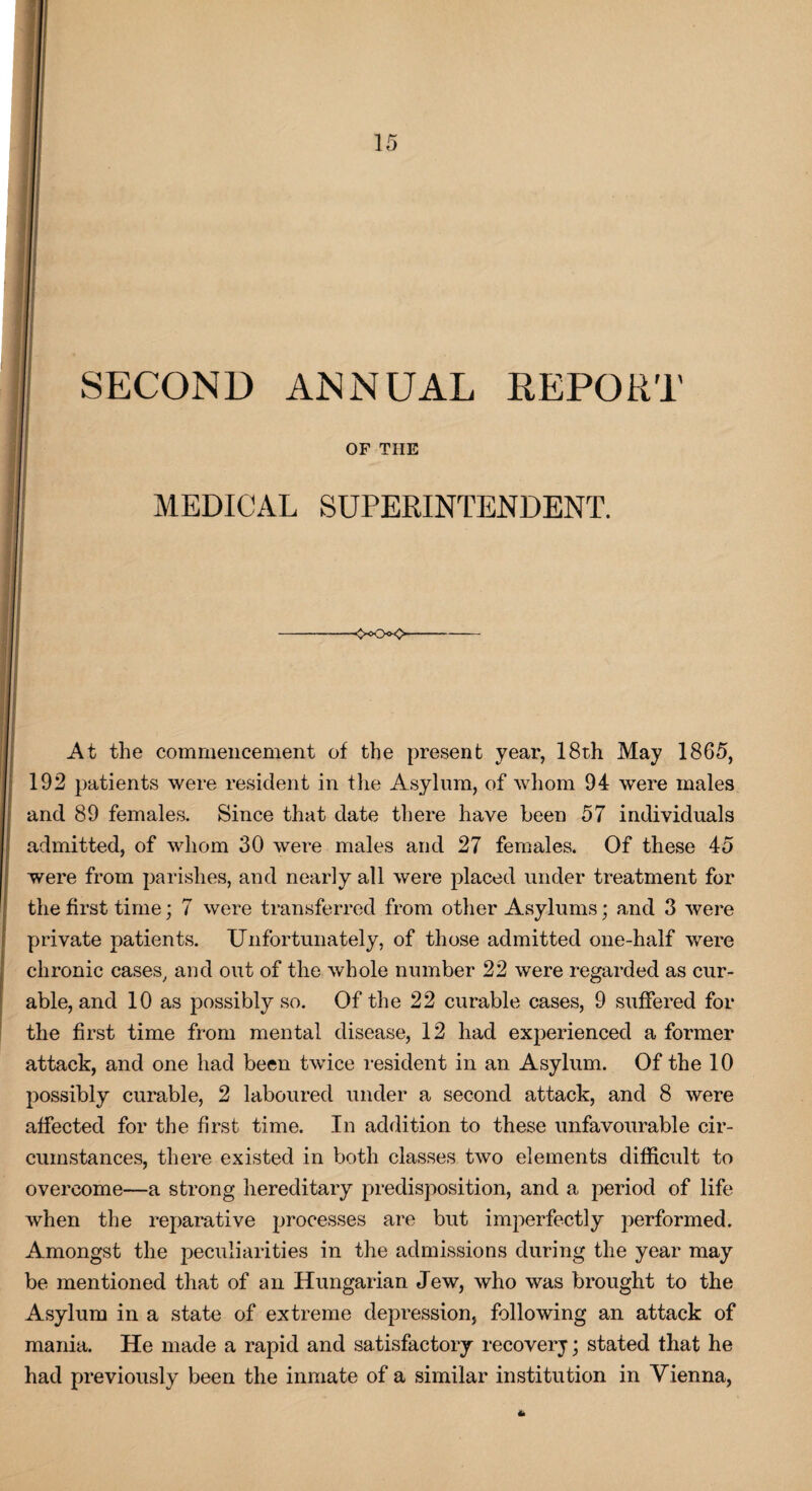 SECOND ANNUAL REPORT OP THE MEDICAL SUPERINTENDENT. -OOo<> At the commencement of the present year, 18th May 1865, 192 patients were resident in the Asylum, of whom 94 were males and 89 females. Since that date there have been 57 individuals admitted, of whom 30 were males and 27 females. Of these 45 were from parishes, and nearly all were placed under treatment for the first time; 7 were transferred from other Asylums; and 3 were private patients. Unfortunately, of those admitted one-half were chronic cases, and out of the whole number 22 were regarded as cur¬ able, and 10 as possibly so. Of the 22 curable cases, 9 suffered for the first time from mental disease, 12 had experienced a former attack, and one had been twice resident in an Asylum. Of the 10 possibly curable, 2 laboured under a second attack, and 8 were affected for the first time. In addition to these unfavourable cir¬ cumstances, there existed in both classes two elements difficult to overcome—a strong hereditary predisposition, and a period of life when the reparative processes are but imperfectly performed. Amongst the peculiarities in the admissions during the year may be mentioned that of an Hungarian Jew, who was brought to the Asylum in a state of extreme depression, following an attack of mania. He made a rapid and satisfactory recovery; stated that he had previously been the inmate of a similar institution in Vienna, *