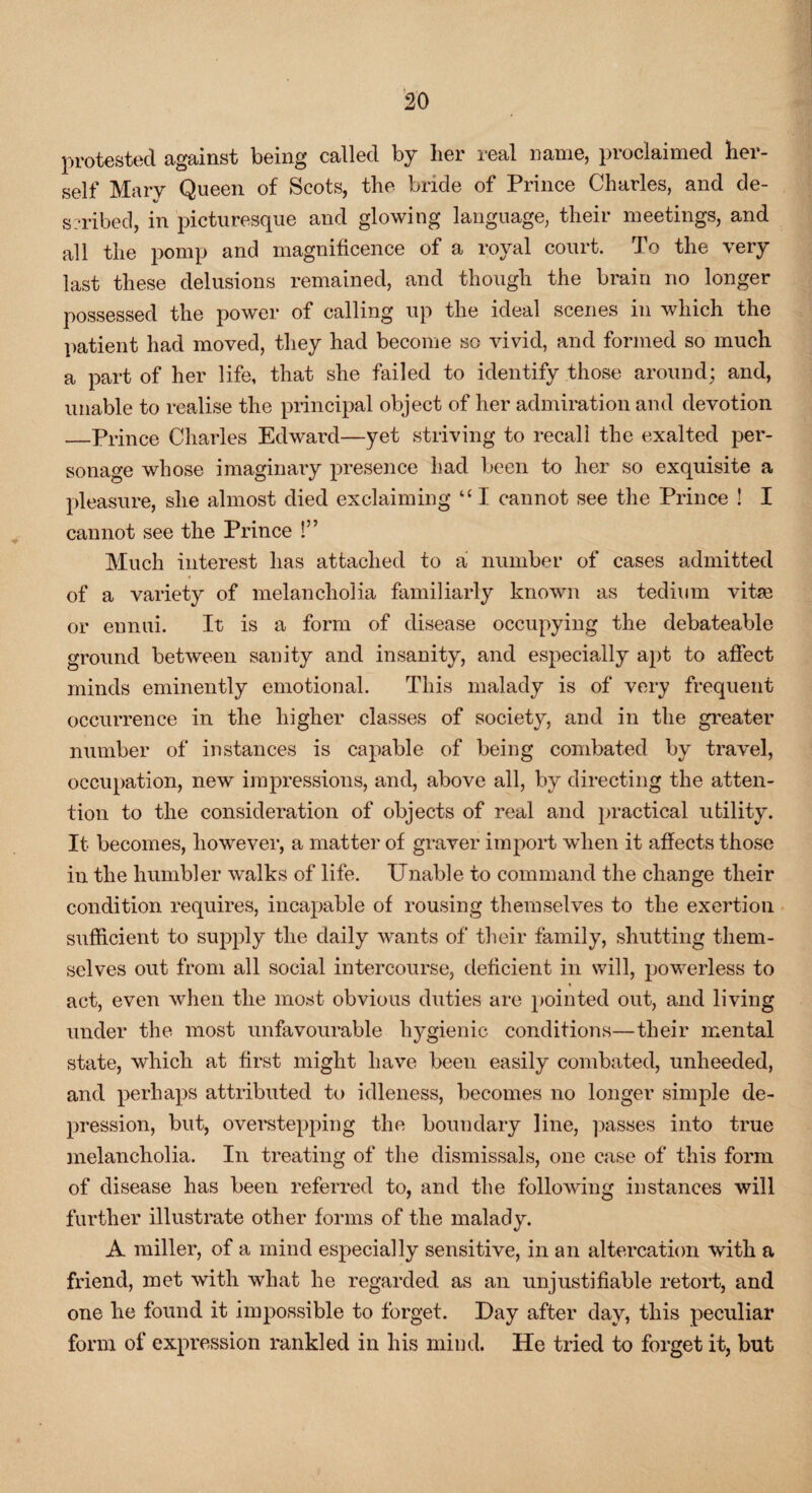 protested against being called by her real name, proclaimed her¬ self Mary Queen of Scots, the bride of Prince Charles, and de¬ scribed, in picturesque and glowing language, their meetings, and all the pomp and magnificence of a royal court. To the very last these delusions remained, and though the brain no longer possessed the power of calling up the ideal scenes in which the patient had moved, they had become so vivid, and formed so much a part of her life, that she failed to identify those around; and, unable to realise the principal object of her admiration and devotion —Prince Charles Edward—yet striving to recall the exalted per¬ sonage whose imaginary presence had been to her so exquisite a pleasure, she almost died exclaiming “ I cannot see the Prince ! I cannot see the Prince 1” Much interest has attached to a number of cases admitted of a variety of melancholia familiarly known as tedium vitae or ennui. It is a form of disease occupying the debateable ground between sanity and insanity, and especially apt to affect minds eminently emotional. This malady is of very frequent occurrence in the higher classes of society, and in the greater number of instances is capable of being combated by travel, occupation, new impressions, and, above all, by directing the atten¬ tion to the consideration of objects of real and practical utility. It becomes, however, a matter of graver import when it affects those in the humbler walks of life. Unable to command the change their condition requires, incapable of rousing themselves to the exertion sufficient to supply the daily wants of their family, shutting them¬ selves out from all social intercourse, deficient in will, powerless to act, even when the most obvious duties are pointed out, and living under the most unfavourable hygienic conditions—their mental state, which at first might have been easily combated, unheeded, and perhaps attributed to idleness, becomes no longer simple de¬ pression, but, overstepping the boundary line, passes into true melancholia. In treating of the dismissals, one case of this form of disease has been referred to, and the following instances will further illustrate other forms of the malady. A miller, of a mind especially sensitive, in an altercation with a friend, met with what he regarded as an unjustifiable retort, and one he found it impossible to forget. Day after day, this peculiar form of expression rankled in his mind. He tried to forget it, but