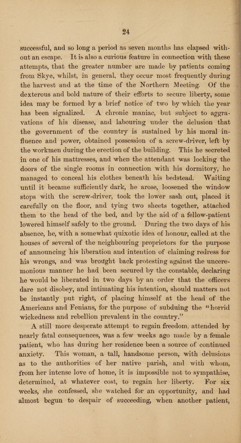 successful, and so long a period as seven months has elapsed with¬ out an escape. It is also a curious feature in connection with these attempts, that the greater number are made by patients coming from Skye, whilst, in general, they occur most frequently during the harvest and at the time of the Northern Meeting. Of the dexterous and bold nature of their efforts to secure liberty, some idea may be formed by a brief notice of two by which the year has been signalized. A chronic maniac, but subject to aggra¬ vations of his disease, and labouring under the delusion that the government of the country is sustained by his moral in¬ fluence and power, obtained possession of a screw-driver, left by the workmen during the erection of the building. This he secreted in one of his mattresses, and when the attendant was locking the doors of the single rooms in connection with his dormitory, he managed to conceal his clothes beneath his bedstead. Waiting until it became sufficiently dark, he arose, loosened the window stops with the screw-driver, took the lower sash out, placed it carefully on the floor, and tying two sheets together, attached them to the head of the bed, and by the aid of a fellow-patient lowered himself safely to the ground. During the two days of his absence, he, with a somewhat quixotic idea of honour, called at the houses of several of the neighbouring proprietors for the purpose of announcing his liberation and intention of claiming redress for his wrongs, and was brought back protesting against the uncere¬ monious manner he had been secured by the constable, declaring he would be liberated in two days by an order that the officers dare not disobey, and intimating his intention, should matters not be instantly put right, of placing himself at the head of the Americans and Fenians, for the purpose of subduing the “horrid wickedness and rebellion prevalent in the country.” A still more desperate attempt to regain freedom, attended by nearly fatal consequences, was a few weeks ago made by a female patient, who has during her residence been a source of continued anxiety. This woman, a tall, handsome person, with delusions as to the authorities of her native parish, and with whom, from her intense love of home, it is impossible not to sympathise, determined, at whatever cost, to regain her liberty. For six weeks, she confessed, she watched for an opportunity, and had almost begun to despair of succeeding, when another patient,