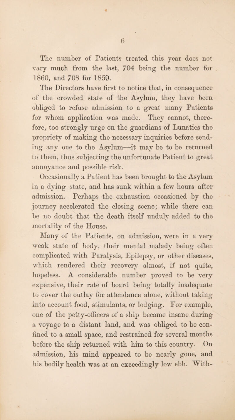 The number of Patients treated this year does not vary much from the last, 704 being the number for 1860, and 708 for 1859. The Directors have first to notice that, in consequence of the crowded state of the Asylum, they have been obliged to refuse admission to a great many Patients for whom application was made. They cannot, there¬ fore, too strongly urge on the guardians of Lunatics the propriety of making the necessary inquiries before send¬ ing any one to the Asylum—it may be to be returned to them, thus subjecting the unfortunate Patient to great annoyance and possible risk. Occasionally a Patient has been brought to the Asylum in a dying state, and has sunk within a few hours after admission. Perhaps the exhaustion occasioned by the journey accelerated the closing scene; while there can be no doubt that the death itself unduly added to the mortality of the House. Many of the Patients, on admission, were in a very weak state of body, their mental malady being often complicated with Paralysis, Epilepsy, or other diseases, which rendered their recovery almost, if not quite, hopeless. A considerable number proved to be very expensive, their rate of board being totally inadequate to cover the outlay for attendance alone, without taking into account food, stimulants, or lodging. For example, one of the petty-officers of a ship became insane during a voyage to a distant land, and was obliged to be con¬ fined to a small space, and restrained for several months before the ship returned with him to this country. On admission, his mind appeared to be nearly gone, and his bodily health was at an exceedingly low ebb. With-