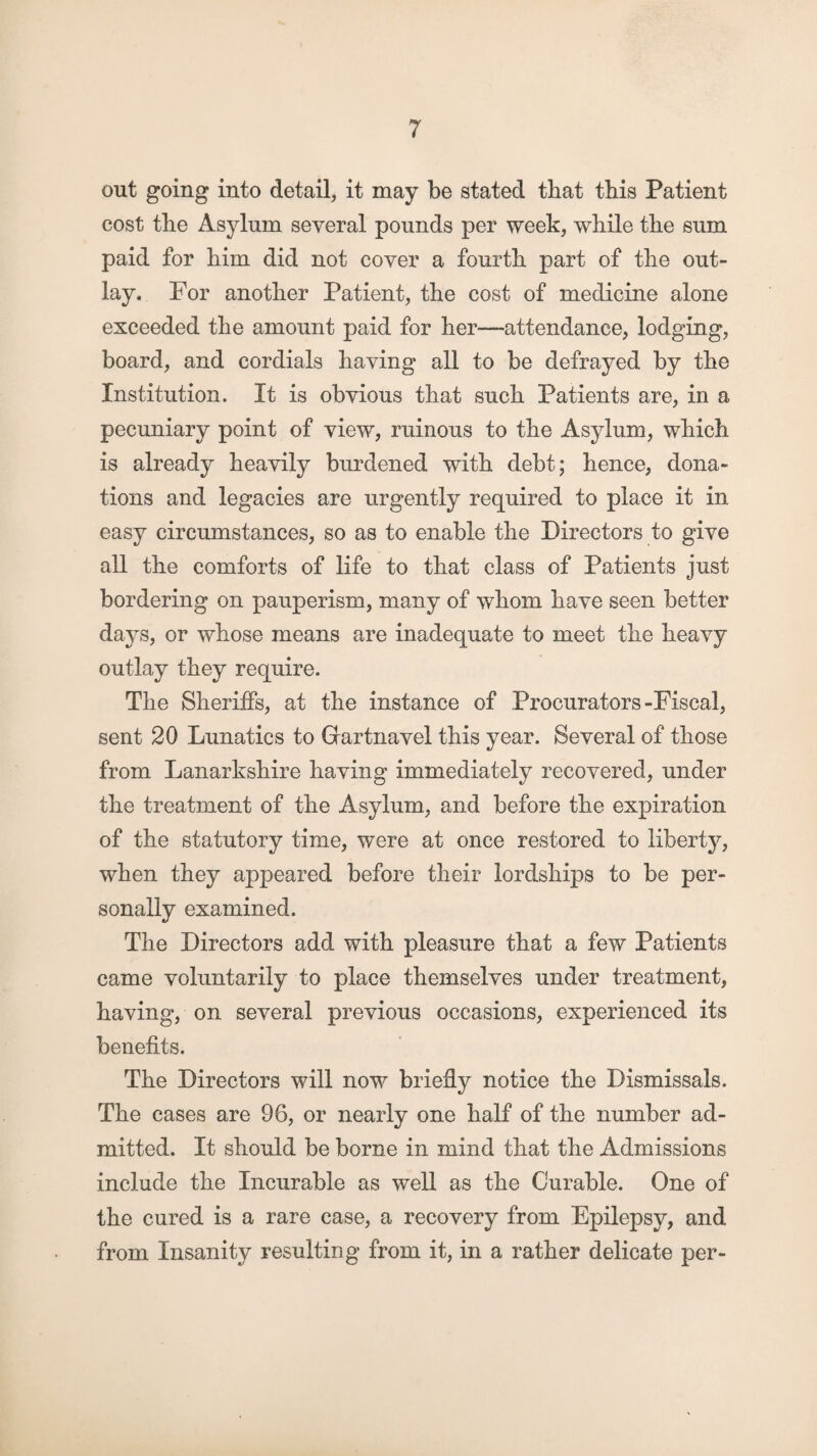 out going into detail, it may be stated that this Patient cost the Asylum several pounds per week, while the sum paid for him did not cover a fourth part of the out¬ lay. For another Patient, the cost of medicine alone exceeded the amount paid for her—attendance, lodging, board, and cordials having all to be defrayed by the Institution. It is obvious that such Patients are, in a pecuniary point of view, ruinous to the Asylum, which is already heavily burdened with debt; hence, dona¬ tions and legacies are urgently required to place it in easy circumstances, so as to enable the Directors to give all the comforts of life to that class of Patients just bordering on pauperism, many of whom have seen better days, or whose means are inadequate to meet the heavy outlay they require. The Sheriffs, at the instance of Procurators-Fiscal, sent 20 Lunatics to Gartnavel this year. Several of those from Lanarkshire having immediately recovered, under the treatment of the Asylum, and before the expiration of the statutory time, were at once restored to liberty, when they appeared before their lordships to be per¬ sonally examined. The Directors add with pleasure that a few Patients came voluntarily to place themselves under treatment, having, on several previous occasions, experienced its benefits. The Directors will now briefly notice the Dismissals. The cases are 96, or nearly one half of the number ad¬ mitted. It should be borne in mind that the Admissions include the Incurable as well as the Curable. One of the cured is a rare case, a recovery from Epilepsy, and from Insanity resulting from it, in a rather delicate per-
