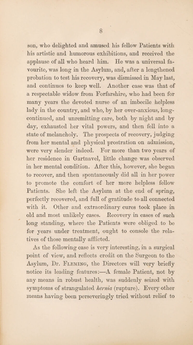 son, who delighted and amused his fellow Patients with his artistic and humorous exhibitions, and received the applause of all who heard him. He was a universal fa¬ vourite, was long in the Asylum, and, after a lengthened probation to test his recovery, was dismissed in May last, and continues to keep well. Another case was that of a respectable widow from Forfarshire, who had been for many years the devoted nurse of an imbecile helpless lady in the country, and who, by her over-anxious, long- continued, and unremitting care, both by night and by day, exhausted her vital powers, and then fell into a state of melancholy. The prospects of recovery, judging from her mental and physical prostration on admission, were very slender indeed. For more than two years of her residence in Gartnavel, little change was observed in her mental condition. After this, however, she began to recover, and then spontaneously did all in her power to promote the comfort of her more helpless fellow Patients. She left the Asylum at the end of spring, perfectly recovered, and full of gratitude to all connected with it. Other and extraordinary cures took place in old and most unlikely cases. Recovery in cases of such long standing, where the Patients were obliged to be for years under treatment, ought to console the rela¬ tives of those mentally afflicted. As the following case is very interesting, in a surgical point of view, and reflects credit on the Surgeon to the Asylum, Dr. Fleming, the Directors will very briefly notice its leading features:—A female Patient, not by any means in robust health, was suddenly seized with symptoms of strangulated hernia (rupture). Every other means having been perseveringly tried without relief to