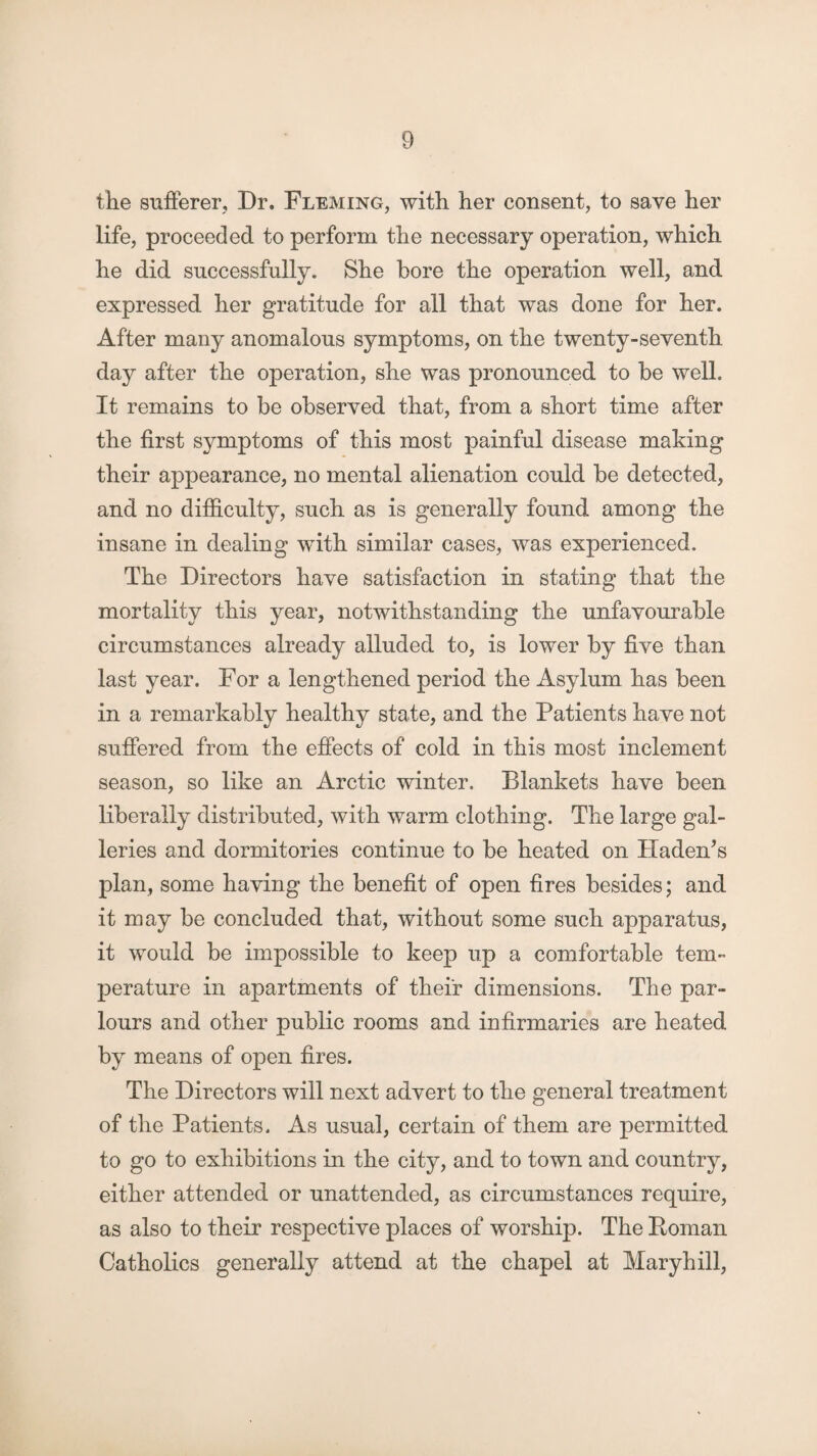 the sufferer. Dr. Fleming, with her consent, to save her life, proceeded to perform the necessary operation, which he did successfully. She bore the operation well, and expressed her gratitude for all that was done for her. After many anomalous symptoms, on the twenty-seventh day after the operation, she was pronounced to be well. It remains to be observed that, from a short time after the first symptoms of this most painful disease making their appearance, no mental alienation could be detected, and no difficulty, such as is generally found among the insane in dealing with similar cases, was experienced. The Directors have satisfaction in stating that the mortality this year, notwithstanding the unfavourable circumstances already alluded to, is lower by five than last year. For a lengthened period the Asylum has been in a remarkably healthy state, and the Patients have not suffered from the effects of cold in this most inclement season, so like an Arctic winter. Blankets have been liberally distributed, with warm clothing. The large gal¬ leries and dormitories continue to be heated on Haden’s plan, some having the benefit of open fires besides; and it may be concluded that, without some such apparatus, it would be impossible to keep up a comfortable tem¬ perature in apartments of their dimensions. The par¬ lours and other public rooms and infirmaries are heated by means of open fires. The Directors will next advert to the general treatment of the Patients. As usual, certain of them are permitted to go to exhibitions in the city, and to town and country, either attended or unattended, as circumstances require, as also to their respective places of worship. The Boman Catholics generally attend at the chapel at Maryhill,