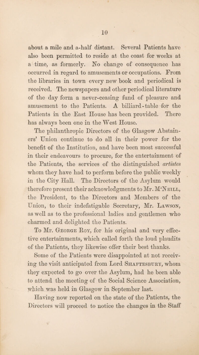 about a mile and a-half distant. Several Patients have also been permitted to reside at the coast for weeks at a time, as formerly. No change of consequence bas occurred in regard to amusements or occupations. From the libraries in town every new book and periodical is received, Tbe newspapers and other periodical literature of the day form a never-ceasing fund of pleasure and amusement to the Patients. A billiard - table for the Patients in the East House has been provided. There has always been one in the West House. The philanthropic Directors of the Glasgow Abstain¬ ers’ Union continue to do all in their power for the benefit of the Institution, and have been most successful in their endeavours to procure, for the entertainment of the Patients, the services of the distinguished artistes whom they have had to perform before the public weekly in the City Hall. The Directors of the Asylum would therefore present their acknowledgments to Mr, M‘Neill, the President, to the Directors and Members of the Union, to their indefatigable Secretary, Mr. Lawson, as well as to the professional ladies and gentlemen who charmed and delighted the Patients. To Mr. George Hoy, for his original and very effec¬ tive entertainments, which called forth the loud plaudits of the Patients, they likewise offer their best thanks. Some of the Patients were disappointed at not receiv¬ ing the visit anticipated from Lord Shaftesbury, whom they expected to go over the Asylum, had he been able to attend the meeting of the Social Science Association, which was held in Glasgow in September last. Having now reported on the state of the Patients, the Directors will proceed to notice the changes in the Staff