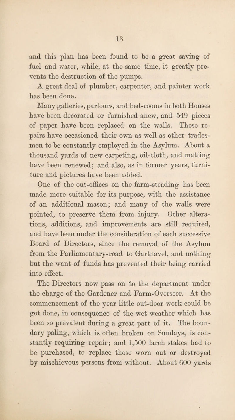 and this plan has been found to be a great saving of fuel and water, while, at the same time, it greatly pre¬ vents the destruction of the pumps. A great deal of plumber, carpenter, and painter work has been done. Many galleries, parlours, and bed-rooms in both Houses have been decorated or furnished anew, and 549 pieces of paper have been replaced on the walls. These re¬ pairs have occasioned their own as well as other trades¬ men to be constantly employed in the Asylum. About a thousand yards of new carpeting, oil-cloth, and matting have been renewed; and also, as in former years, furni¬ ture and pictures have been added. One of the out-offices on the farm-steading has been made more suitable for its purpose, with the assistance of an additional mason; and many of the walls were pointed, to preserve them from injury. Other altera¬ tions, additions, and improvements are still required, and have been under the consideration of each successive Board of Directors, since the removal of the Asylum from the Parliamentary-road to Gartnavel, and nothing but the want of funds has prevented their being carried into effect. The Directors now pass on to the department under the charge of the Gardener and Farm-Overseer. At the commencement of the year little out-door work could be got done, in consequence of the wet weather which has been so prevalent during a great part of it. The boun¬ dary paling, which is often broken on Sundays, is con¬ stantly requiring repair; and 1,500 larch stakes had to be purchased, to replace those worn out or destroyed by mischievous persons from without. About 600 yards
