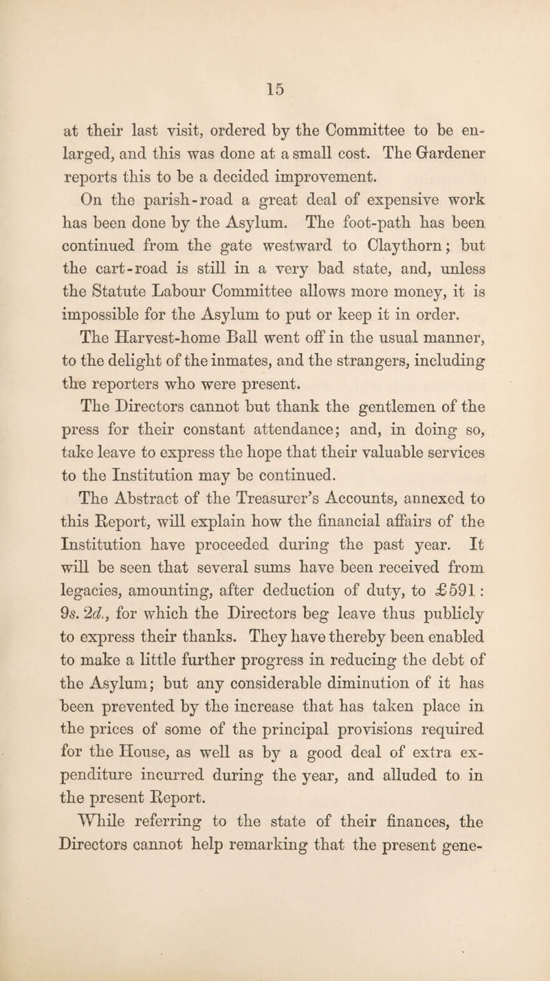 at their last visit, ordered by the Committee to be en¬ larged, and this was done at a small cost. The Gardener reports this to be a decided improvement. On the parish-road a great deal of expensive work has been done by the Asylum. The foot-path has been continued from the gate westward to Claythorn; but the cart-road is still in a very bad state, and, unless the Statute Labour Committee allows more money, it is impossible for the Asylum to put or keep it in order. The Harvest-home Ball went off in the usual manner, to the delight of the inmates, and the strangers, including the reporters who were present. The Directors cannot but thank the gentlemen of the press for their constant attendance; and, in doing so, take leave to express the hope that their valuable services to the Institution may be continued. The Abstract of the Treasurer’s Accounts, annexed to this Report, will explain how the financial affairs of the Institution have proceeded during the past year. It will be seen that several sums have been received from legacies, amounting, after deduction of duty, to £591: 9s. 2d., for which the Directors beg leave thus publicly to express their thanks. They have thereby been enabled to make a little further progress in reducing the debt of the Asylum; but any considerable diminution of it has been prevented by the increase that has taken place in the prices of some of the principal provisions required for the House, as well as b}^ a good deal of extra ex¬ penditure incurred during the year, and alluded to in the present Report. While referring to the state of their finances, the Directors cannot help remarking that the present gene-