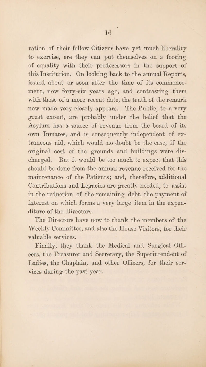 ration of their fellow Citizens have yet much liberality to exercise, ere they can put themselves on a footing of equality with their predecessors in the support of this Institution. On looking back to the annual Reports, issued about or soon after the time of its commence¬ ment, now forty-six years ago, and contrasting them with those of a more recent date, the truth of the remark now made very clearly appears. The Public, to a very great extent, are probably under the belief that the Asylum has a source of revenue from the board of its own Inmates, and is consequently independent of ex¬ traneous aid, which would no doubt be the case, if the original cost of the grounds and buildings were dis¬ charged. But it would be too much to expect that this should be done from the annual revenue received for the maintenance of the Patients; and, therefore, additional Contributions and Legacies are greatly needed, to assist in the reduction of the remaining debt, the payment of interest on which forms a very large item in the expen¬ diture of the Directors. The Directors have now to thank the members of the Weekly Committee, and also the House Visitors, for their valuable services. Finally, they thank the Medical and Surgical Offi¬ cers, the Treasurer and Secretary, the Superintendent of Ladies, the Chaplain, and other Officers, for their ser¬ vices during the past year.
