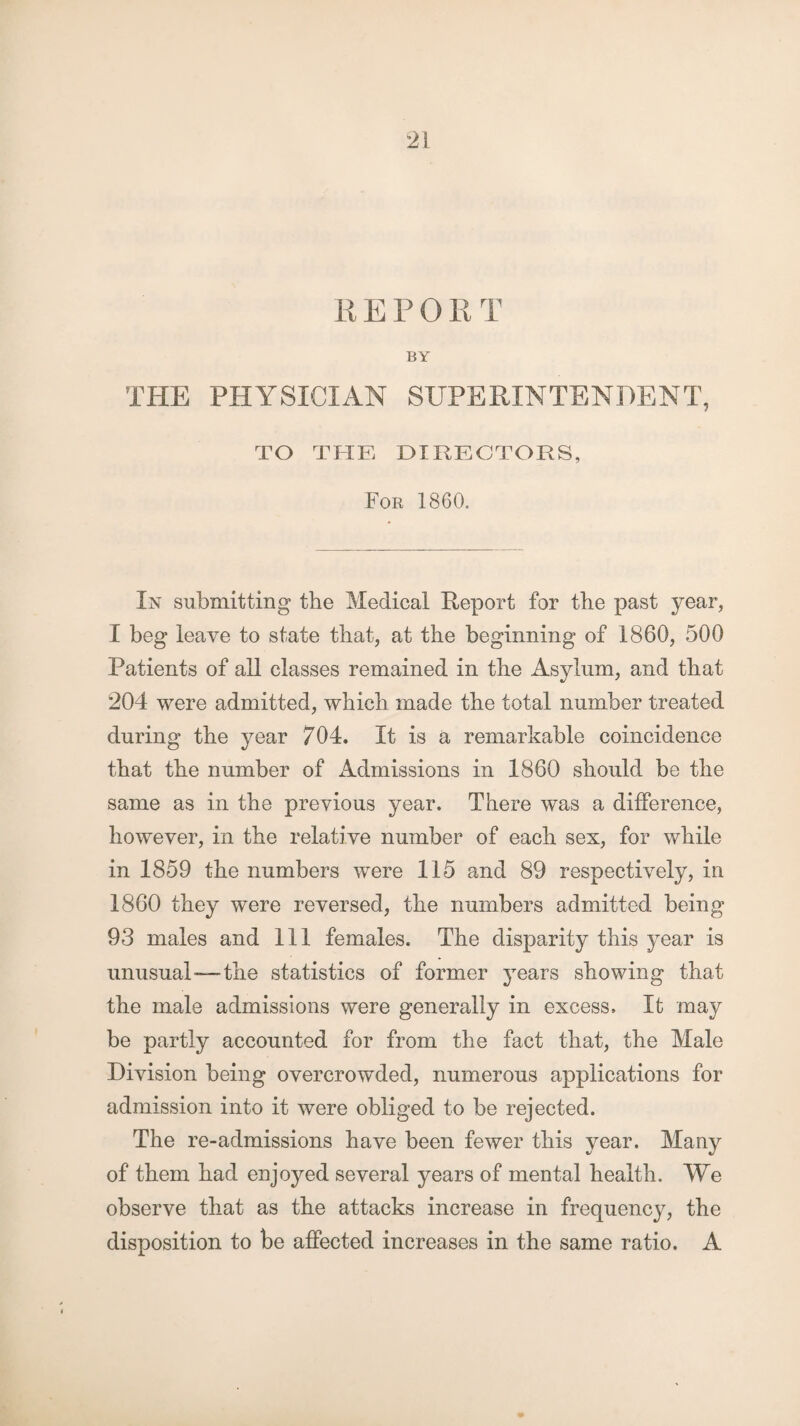 REPORT BY THE PHYSICIAN SUPERINTENDENT, TO THE DIRECTORS, For 1860. In submitting the Medical Report for the past year, I beg leave to state that, at the beginning of 1860, 500 Patients of all classes remained in the Asylum, and that 204 were admitted, which made the total number treated during the year 704. It is a remarkable coincidence that the number of xldmissions in 1860 should be the same as in the previous year. There was a difference, however, in the relative number of each sex, for while in 1859 the numbers were 115 and 89 respectively, in 1860 they were reversed, the numbers admitted being 93 males and 111 females. The disparity this year is unusual—-the statistics of former years showing that the male admissions were generally in excess. It may be partly accounted for from the fact that, the Male Division being overcrowded, numerous applications for admission into it were obliged to be rejected. The re-admissions have been fewer this year. Many of them had enjoyed several years of mental health. We observe that as the attacks increase in frequency, the disposition to be affected increases in the same ratio. A
