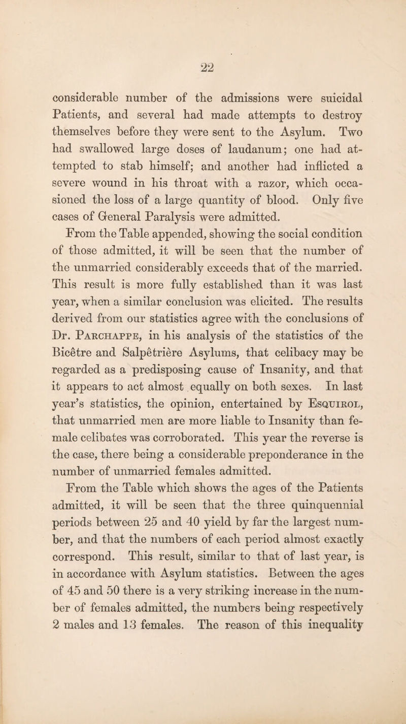 considerable number of the admissions were suicidal Patients, and several bad made attempts to destroy themselves before they were sent to the Asylum. Two bad swallowed large doses of laudanum; one bad at¬ tempted to stab bimself; and another bad inflicted a severe wound in bis throat with a razor, which occa¬ sioned the loss of a large quantity of blood. Only five cases of General Paralysis were admitted. From the Table appended, showing the social condition of those admitted, it will be seen that the number of the unmarried considerably exceeds that of the married. This result is more fully established than it was last year, wThen a similar conclusion was elicited. The results derived from our statistics agree with the conclusions of Dr. Parchappe, in his analysis of the statistics of the Bicetre and Salpetriere Asylums, that celibacy may be regarded as a predisposing cause of Insanity, and that it appears to act almost equally on both sexes. In last year’s statistics, the opinion, entertained by Esquirol, that unmarried men are more liable to Insanity than fe¬ male celibates was corroborated. This year the reverse is the case, there being a considerable preponderance in the number of unmarried females admitted. From the Table which shows the ages of the Patients admitted, it will be seen that the three quinquennial periods between 25 and 40 yield by far the largest num¬ ber, and that the numbers of each period almost exactly correspond. This result, similar to that of last year, is in accordance with Asylum statistics. Between the ages of 45 and 50 there is a very striking increase in the num¬ ber of females admitted, the numbers being respectively