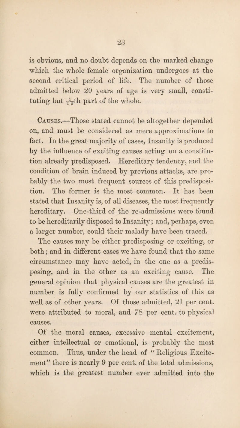 is obvious, and no doubt depends on the marked change which the whole female organization undergoes at the second critical period of life. The number of those admitted below 20 years of age is very small, consti¬ tuting but TVth part of the whole. Causes.—Those stated cannot be altogether depended on, and must be considered as mere approximations to fact. In the great majority of cases, Insanity is produced by the influence of exciting causes acting on a constitu¬ tion already predisposed. Hereditary tendency, and the condition of brain induced by previous attacks, are pro¬ bably the two most frequent sources of this predisposi¬ tion. The former is the most common. It has been stated that Insanity is, of all diseases, the most frequently hereditary. One-third of the re-admissions were found to be hereditarily disposed to Insanity; and, perhaps, even a larger number, could their malady have been traced. The causes may be either predisposing or exciting, or both; and in different cases we have found that the same circumstance may have acted, in the one as a predis¬ posing, and in the other as an exciting cause. The general opinion that physical causes are the greatest in number is fully confirmed by our statistics of this as well as of other years. Of those admitted, 21 per cent, were attributed to moral, and 78 per cent, to physical causes. Of the moral causes, excessive mental excitement, either intellectual or emotional, is probably the most common. Thus, under the head of “ Religious Excite¬ ment’? there is nearly 9 per cent, of the total admissions, which is the greatest number ever admitted into the