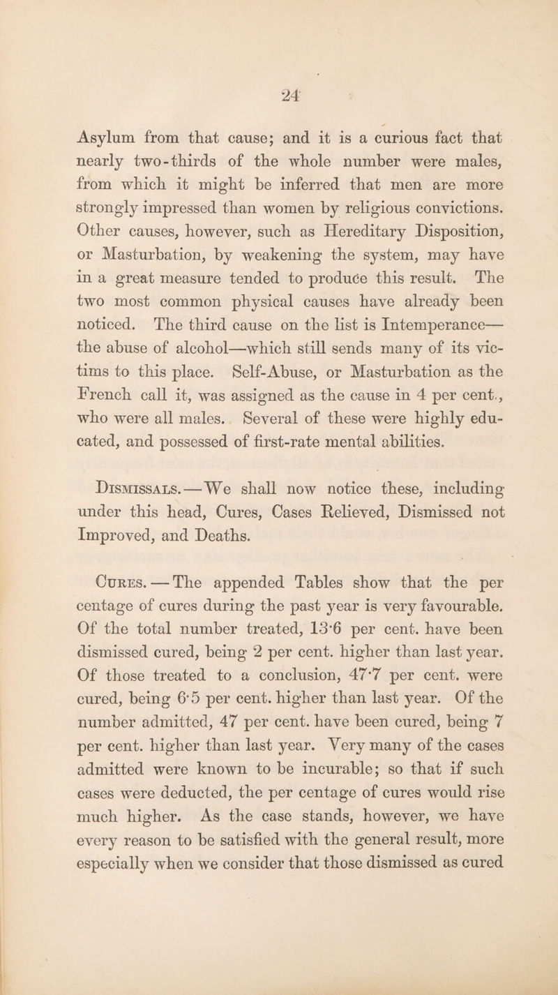 Asylum from that cause; and it is a curious fact that nearly two-thirds of the whole number were males, from which it might be inferred that men are more strongly impressed than women by religious convictions. Other causes, however, such as Hereditary Disposition, or Masturbation, by weakening the system, may have in a great measure tended to produce this result. The two most common physical causes have already been noticed. The third cause on the list is Intemperance— the abuse of alcohol—which still sends many of its vic¬ tims to this place. Self-Abuse, or Masturbation as the French call it, was assigned as the cause in 4 per cent,, who were all males. Several of these were highly edu¬ cated, and possessed of first-rate mental abilities. Dismissals.—We shall now notice these, including under this head, Cures, Cases Believed, Dismissed not Improved, and Deaths. Cures. — The appended Tables show that the per centage of cures during the past year is very favourable. Of the total number treated, IS’G per cent, have been dismissed cured, being 2 per cent, higher than last year. Of those treated to a conclusion, 47*7 per cent, were cured, being 6*5 per cent, higher than last year. Of the number admitted, 47 per cent, have been cured, being 7 per cent, higher than last year. Yerv many of the cases admitted were known to be incurable; so that if such cases were deducted, the per centage of cures would rise much higher. As the case stands, however, we have every reason to be satisfied with the general result, more especially when we consider that those dismissed as cured