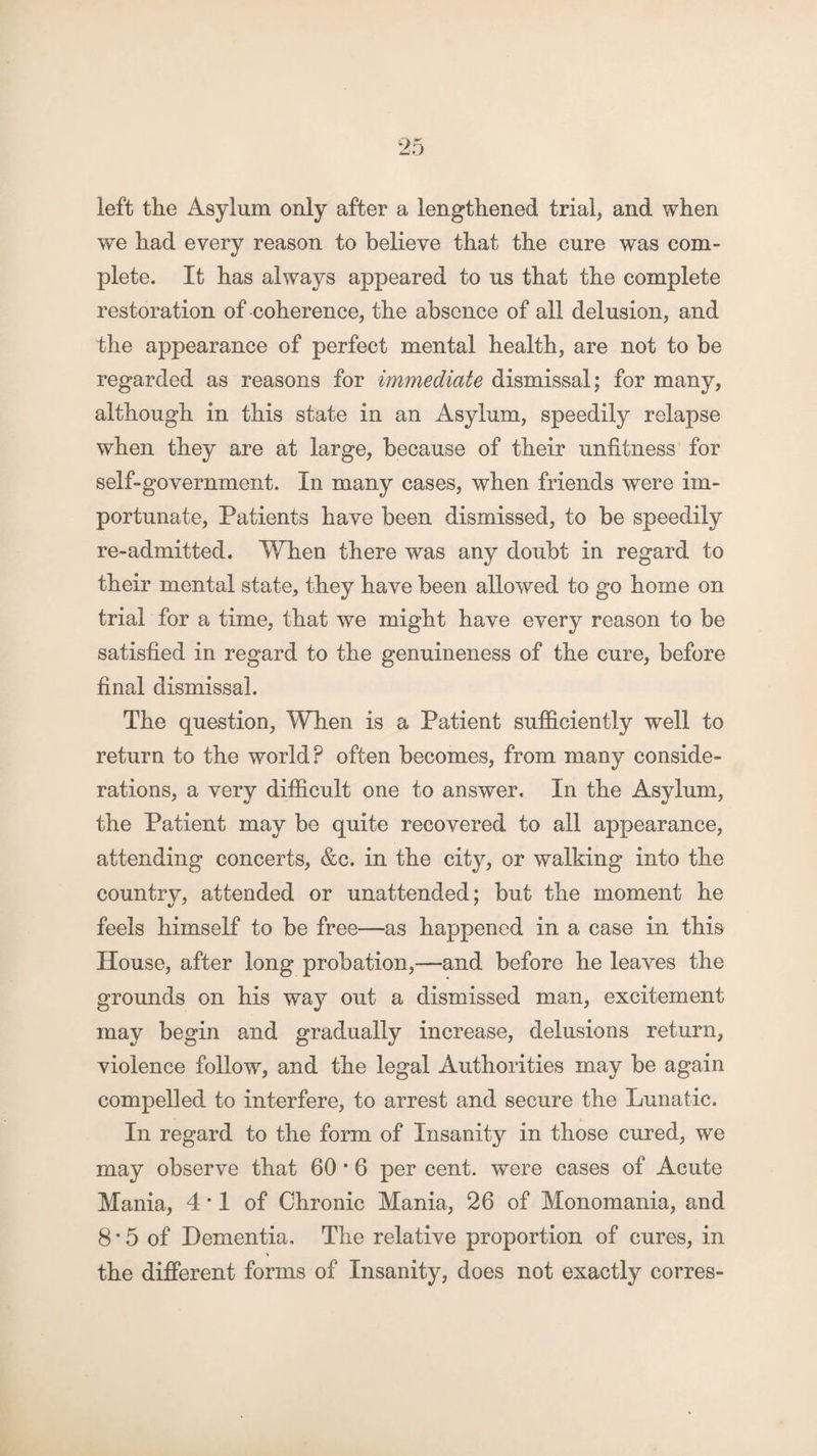 left the Asylum only after a lengthened trial, and when we had every reason to believe that the cure was com¬ plete. It has always appeared to us that the complete restoration of coherence, the absence of all delusion, and the appearance of perfect mental health, are not to be regarded as reasons for immediate dismissal; for many, although in this state in an Asylum, speedily relapse when they are at large, because of their unfitness for self-government. In many cases, when friends were im¬ portunate, Patients have been dismissed, to be speedily re-admitted. When there was any doubt in regard to their mental state, they have been allowed to go home on trial for a time, that we might have every reason to be satisfied in regard to the genuineness of the cure, before final dismissal. The question, When is a Patient sufficiently well to return to the world? often becomes, from many conside¬ rations, a very difficult one to answer. In the Asylum, the Patient may be quite recovered to all appearance, attending concerts, &c. in the city, or walking into the country, attended or unattended; but the moment he feels himself to be free—as happened in a case in this House, after long probation,—and before he leaves the grounds on his way out a dismissed man, excitement may begin and gradually increase, delusions return, violence follow, and the legal Authorities may be again compelled to interfere, to arrest and secure the Lunatic. In regard to the form of Insanity in those cured, we may observe that 60 • 6 per cent, were cases of Acute Mania, 4 • 1 of Chronic Mania, 26 of Monomania, and 8 * 5 of Dementia. The relative proportion of cures, in the different forms of Insanity, does not exactly corres-