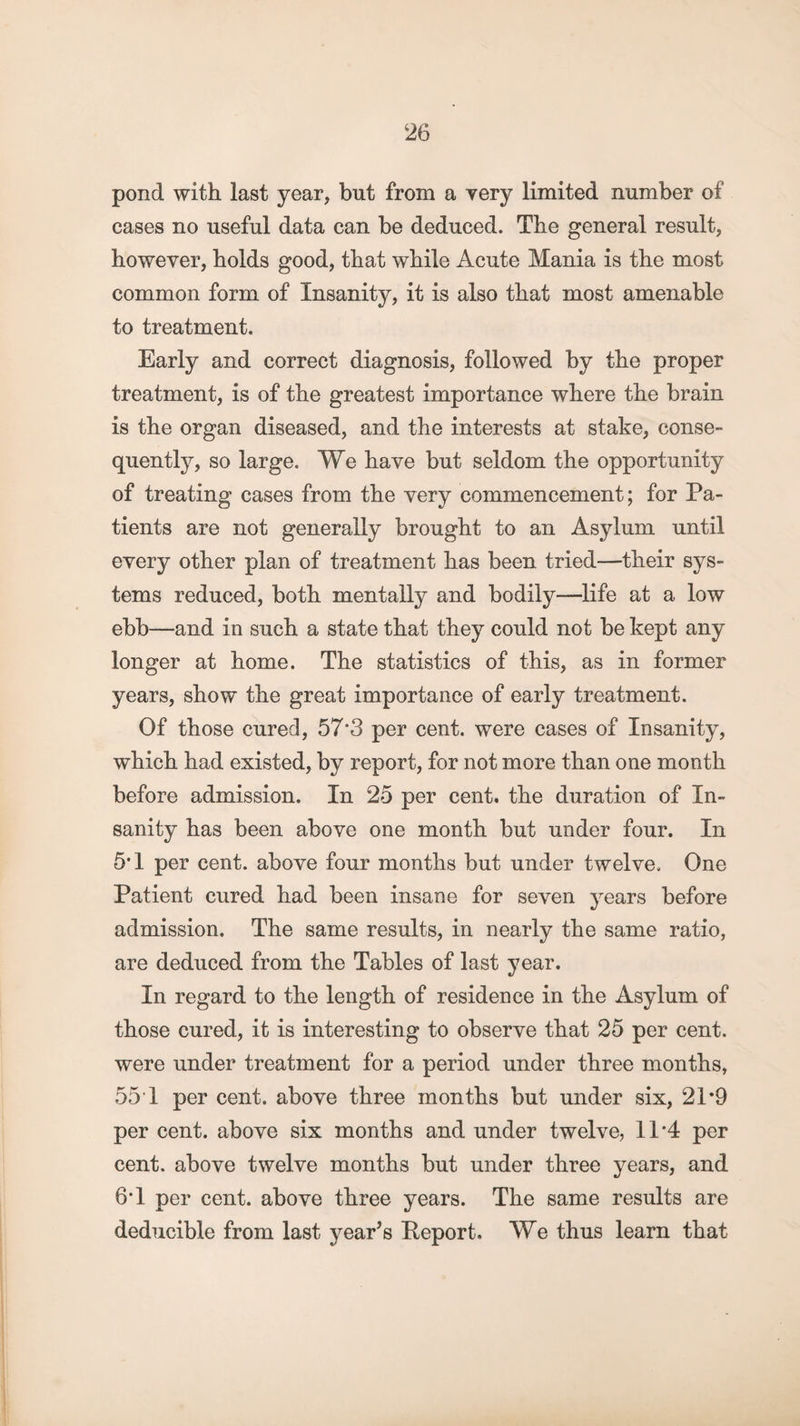 pond with last year, but from a very limited number of cases no useful data can be deduced. The general result, however, holds good, that while Acute Mania is the most common form of Insanity, it is also that most amenable to treatment. Early and correct diagnosis, followed by the proper treatment, is of the greatest importance where the brain is the organ diseased, and the interests at stake, conse¬ quently, so large. We have but seldom the opportunity of treating cases from the very commencement; for Pa¬ tients are not generally brought to an Asylum until every other plan of treatment has been tried—their sys¬ tems reduced, both mentally and bodily—life at a low ebb—and in such a state that they could not be kept any longer at home. The statistics of this, as in former years, show the great importance of early treatment. Of those cured, 57’3 per cent, were cases of Insanity, which had existed, by report, for not more than one month before admission. In 25 per cent, the duration of In¬ sanity has been above one month but under four. In 5T per cent, above four months but under twelve. One Patient cured had been insane for seven years before admission. The same results, in nearly the same ratio, are deduced from the Tables of last year. In regard to the length of residence in the Asylum of those cured, it is interesting to observe that 25 per cent, were under treatment for a period under three months, 55 1 per cent, above three months but under six, 21*9 per cent, above six months and under twelve, 11*4 per cent, above twelve months but under three years, and 6T per cent, above three years. The same results are deducible from last year’s Report. We thus learn that