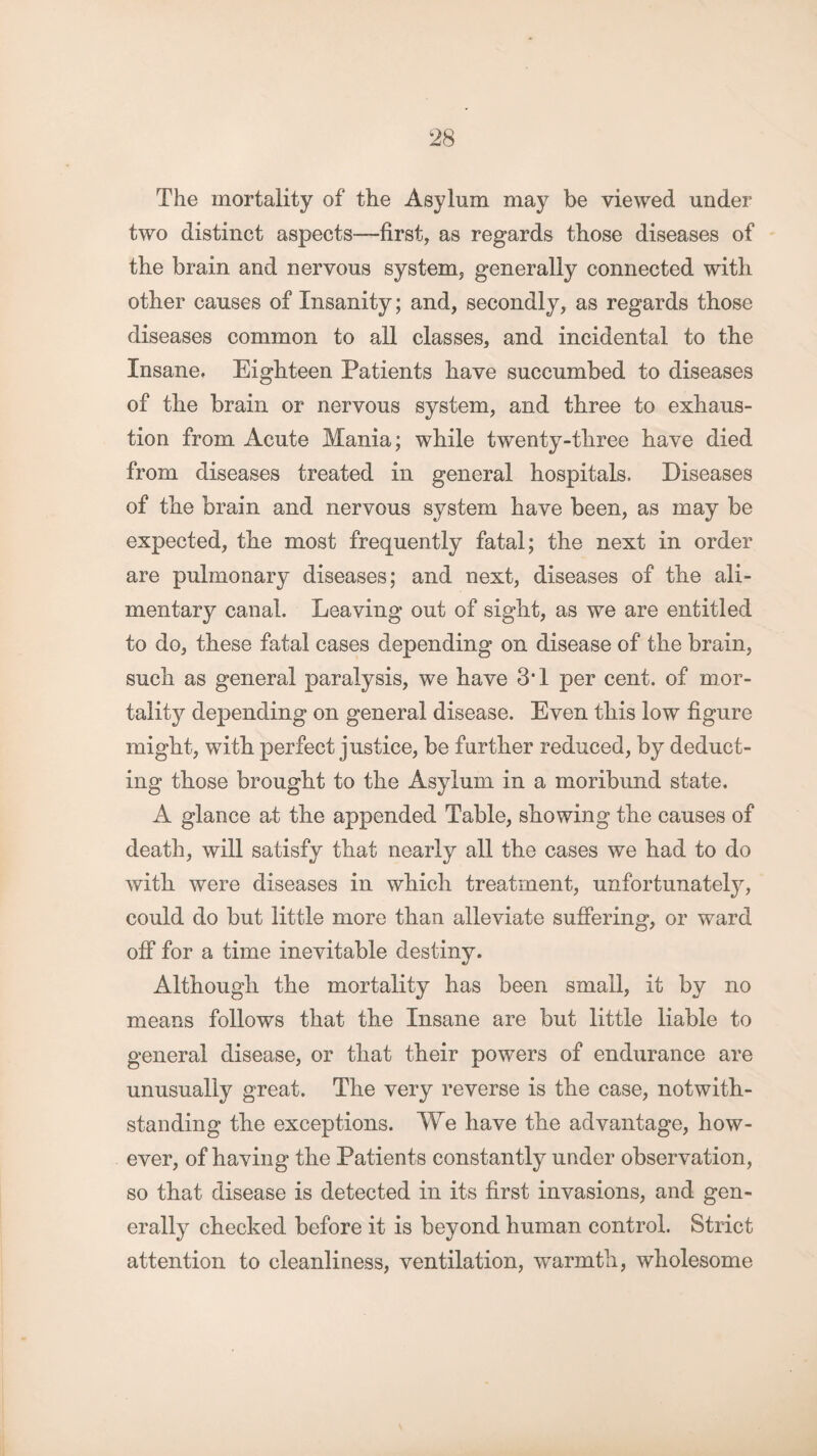 The mortality of the Asylum may be viewed under two distinct aspects—first, as regards those diseases of the brain and nervous system, generally connected with other causes of Insanity; and, secondly, as regards those diseases common to all classes, and incidental to the Insane, Eighteen Patients have succumbed to diseases of the brain or nervous system, and three to exhaus¬ tion from Acute Mania; while twenty-three have died from diseases treated in general hospitals. Diseases of the brain and nervous system have been, as may be expected, the most frequently fatal; the next in order are pulmonary diseases; and next, diseases of the ali¬ mentary canal. Leaving out of sight, as we are entitled to do, these fatal cases depending on disease of the brain, such as general paralysis, we have 3*1 per cent, of mor¬ tality depending on general disease. Even this low figure might, with perfect justice, be further reduced, by deduct¬ ing those brought to the Asylum in a moribund state. A glance at the appended Table, showing the causes of death, will satisfy that nearly all the cases we had to do with were diseases in which treatment, unfortunately, could do but little more than alleviate suffering, or ward off for a time inevitable destiny. Although the mortality has been small, it by no means follows that the Insane are but little liable to general disease, or that their powers of endurance are unusually great. The very reverse is the case, notwith¬ standing the exceptions. We have the advantage, how¬ ever, of having the Patients constantly under observation, so that disease is detected in its first invasions, and gen¬ erally checked before it is beyond human control. Strict attention to cleanliness, ventilation, warmth, wholesome