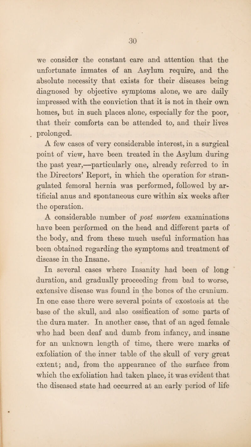 we consider the constant care and attention that the unfortunate inmates of an Asylum require, and the absolute necessity that exists for their diseases being diagnosed by objective symptoms alone, we are daily impressed with the conviction that it is not in their own homes, but in such places alone, especially for the poor, that their comforts can be attended to, and their lives prolonged. A few cases of very considerable interest, in a surgical point of view, have been treated in the Asylum during the past year,—particularly one, already referred to in the Directors’ Deport, in which the operation for stran¬ gulated femoral hernia was performed, followed by ar¬ tificial anus and spontaneous cure within six weeks after the operation. A considerable number of post mortem examinations have been performed on the head and different parts of the body, and from these much useful information has been obtained regarding the symptoms and treatment of disease in the Insane. In several cases where Insanity had been of long duration, and gradually proceeding from bad to worse, extensive disease was found in the bones of the cranium. In one case there were several points of exostosis at the base of the skull, and also ossification of some parts of the dura mater. In another case, that of an aged female who had been deaf and dumb from infancy, and insane for an unknown length of time, there were marks of exfoliation of the inner table of the skull of very great extent; and, from the appearance of the surface from which the exfoliation had taken place, it was evident that the diseased state had occurred at an early period of life