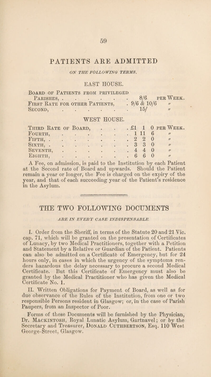 PATIENTS ARE ADMITTED ON THE FOLLOWING TERMS. EAST HOUSE. Board of Patients from privileged Parishes,.8/6 per Week. First Rate for other Patients, . 9/6 & 10/6 » Second,.15/ // WEST HOUSE. Third Rate of Board, . £1 1 0 per Week. Fourth, . 1 11 6 // Fifth, . Sixth, . . 2 2 0 // . 3 3 0 // Seventh, . 4 4 0 // Eighth, . 6 6 0 // A Fee, on admission, is paid to the Institution by each Patient at the Second rate of Board and upwards. Should the Patient remain a year or longer, the Fee is charged on the expiry of the year, and that of each succeeding year of the Patient’s residence in the Asylum. THE TWO FOLLOWING DOCUMENTS ARE IN EVERY CASE INDISPENSABLE I. Order from the Sheriff, in terms of the Statute 20 and 21 Vic. cap. 71, which will be granted on the presentation of Certificates of Lunacy, by two Medical Practitioners, together with a Petition and Statement by a Relative or Guardian of the Patient. Patients can also be admitted on a Certificate of Emergency, but for 24 hours only, in cases in which the urgency of the symptoms ren¬ ders hazardous the delay necessary to procure a second Medical Certificate. But this Certificate of Emergency must also be granted by the Medical Practitioner who has given the Medical Certificate No. 1. II. Written Obligations for Payment of Board, as well as for due observance of the Rules of the Institution, from one or two responsible Persons resident in Glasgow; or, in the case of Parish Paupers, from an Inspector of Poor. Forms of these Documents will be furnished by the Physician, Dr. Mackintosh, Royal Lunatic Asylum, Gartnavel; or by the Secretary and Treasurer, Donald Cuthbertson, Esq. 110 West George-Street, Glasgow.