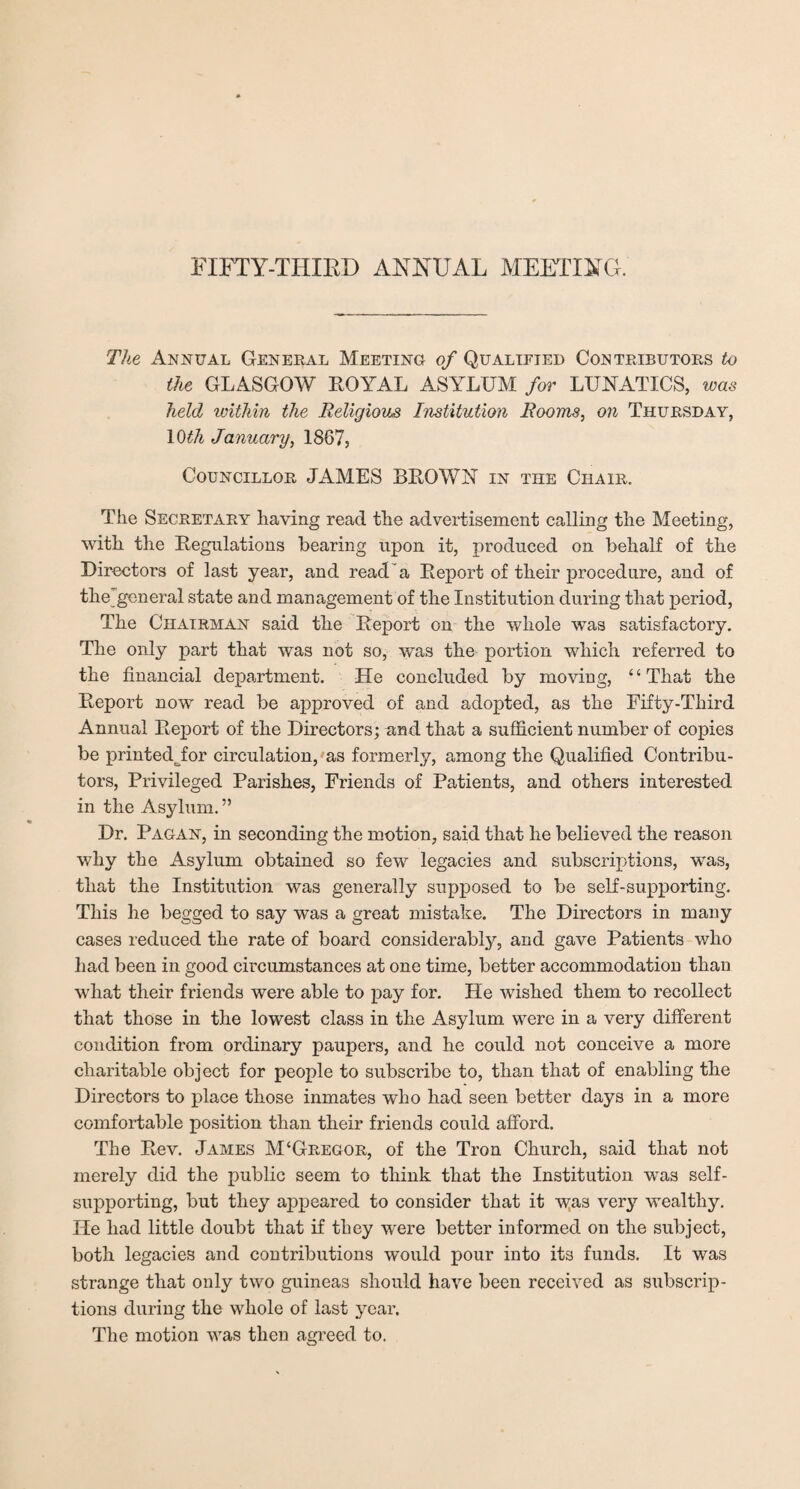 The Annual General Meeting of Qualified Contributors to the GLASGOW ROYAL ASYLUM for LUNATICS, was held within the Religious Institution Rooms, on Thursday, \0th January, 1867, Councillor JAMES BROWN in the Chair. The Secretary having read the advertisement calling the Meeting, with the Regulations hearing upon it, produced on behalf of the Directors of last year, and read'a Report of their procedure, and of the_general state and management of the Institution during that period, The Chairman said the Report on the whole was satisfactory. The only part that was not so, was the portion which referred to the financial department. Lie concluded by moving, 4 4 That the Report now read be approved of and adopted, as the Fifty-Third Annual Report of the Directors; and that a sufficient number of copies be printedjior circulation, as formerly, among the Qualified Contribu¬ tors, Privileged Parishes, Friends of Patients, and others interested in the Asylum. ” Dr. Pagan, in seconding the motion, said that he believed the reason why the Asylum obtained so few legacies and subscriptions, was, that the Institution was generally supposed to be self-supporting. This he begged to say was a great mistake. The Directors in many cases reduced the rate of board considerably, and gave Patients who had been in good circumstances at one time, better accommodation than what their friends were able to pay for. He wished them to recollect that those in the lowest class in the Asylum were in a very different condition from ordinary paupers, and he could not conceive a more charitable object for people to subscribe to, than that of enabling the Directors to place those inmates who had seen better days in a more comfortable position than their friends could afford. The Rev. James M‘Gregor, of the Tron Church, said that not merely did the public seem to think that the Institution was self- supporting, but they appeared to consider that it was very wealthy. He had little doubt that if they were better informed on the subject, both legacies and contributions would pour into its funds. It was strange that only two guineas should have been received as subscrip¬ tions during the whole of last year. The motion was then agreed to.