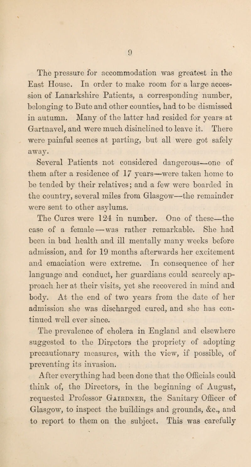 The pressure for accommodation was greatest in the East House. In order to make room for a large acces¬ sion of Lanarkshire Patients, a corresponding number, belonging to Bute and other counties, had to be dismissed in autumn. Many of the latter had resided for years at Gartnavel, and were much disinclined to leave it. There were painful scenes at parting, but all were got safely away. Several Patients not considered dangerous—one of them after a residence of 17 years—were taken home to be tended by their relatives; and a few were boarded in the country, several miles from Glasgow—the remainder were sent to other asylums. The Cures were 124 in number. One of these—the case of a female—was rather remarkable. She had been in bad health and ill mentally many weeks before admission, and for 19 months afterwards her excitement and emaciation were extreme. In consequence of her language and conduct, her guardians could scarcely ap¬ proach her at their visits, yet she recovered in mind and body. At the end of two years from the date of her admission she was discharged cured, and she has con¬ tinued well ever since. The prevalence of cholera in England and elsewhere suggested to the Directors the propriety of adopting precautionary measures, with the view, if possible, of preventing its invasion. After everything had been done that the Officials could think of, the Directors, in the beginning of August, requested Professor Gairdner, the Sanitary Officer of Glasgow, to inspect the buildings and grounds, &c., and to report to them on the subject. This was carefully