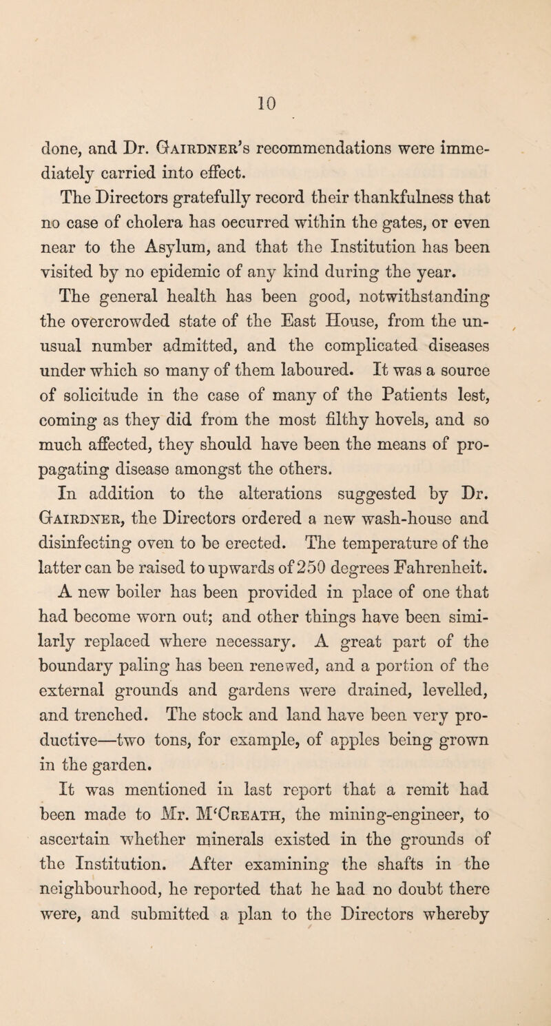 done, and Dr. Gairdner’s recommendations were imme¬ diately carried into effect. The Directors gratefully record their thankfulness that no case of cholera has occurred within the gates, or even near to the Asylum, and that the Institution has been visited by no epidemic of any kind during the year. The general health has been good, notwithstanding the overcrowded state of the East House, from the un¬ usual number admitted, and the complicated diseases under which so many of them laboured. It was a source of solicitude in the case of many of the Patients lest, coming as they did from the most filthy hovels, and so much affected, they should have been the means of pro¬ pagating disease amongst the others. In addition to the alterations suggested by Dr. Gairdxer, the Directors ordered a new wash-house and disinfecting oven to be erected. The temperature of the latter can be raised to upwards of 250 degrees Fahrenheit. A new boiler has been provided in place of one that had become worn out; and other things have been simi¬ larly replaced where necessary. A great part of the boundary paling has been renewed, and a portion of the external grounds and gardens were drained, levelled, and trenched. The stock and land have been very pro¬ ductive—two tons, for example, of apples being grown in the garden. It was mentioned in last report that a remit had been made to Mr. M'Creath, the mining-engineer, to ascertain whether minerals existed in the grounds of the Institution. After examining the shafts in the neighbourhood, he reported that he had no doubt there were, and submitted a plan to the Directors whereby