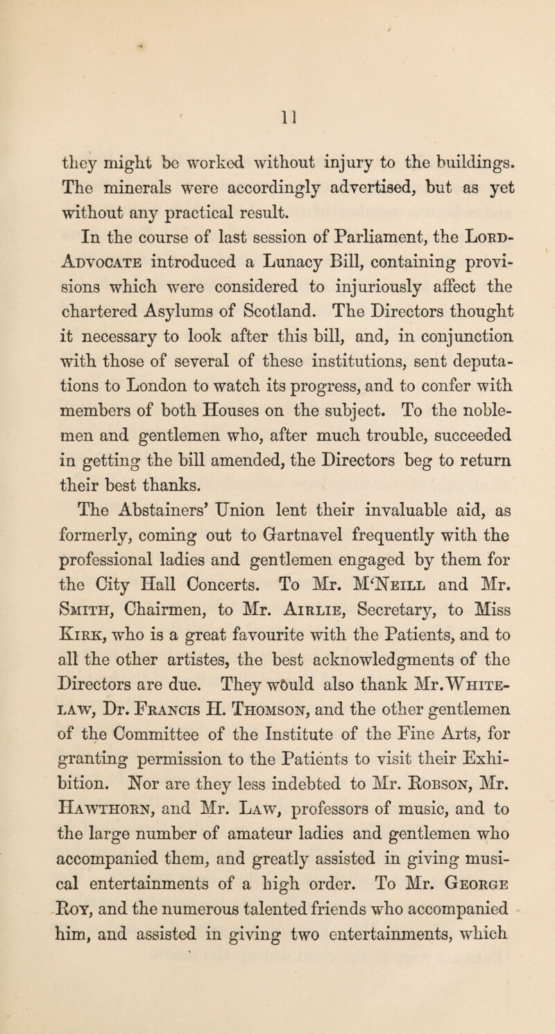 they might bo worked without injury to the buildings. The minerals were accordingly advertised, but as yet without any practical result. In the course of last session of Parliament, the Lord- Advocate introduced a Lunacy Bill, containing provi¬ sions which were considered to injuriously affect the chartered Asylums of Scotland. The Directors thought it necessary to look after this bill, and, in conjunction with those of several of these institutions, sent deputa¬ tions to London to watch its progress, and to confer with members of both Houses on the subject. To the noble¬ men and gentlemen who, after much trouble, succeeded in getting the bill amended, the Directors beg to return their best thanks. The Abstainers’ Union lent their invaluable aid, as formerly, coming out to Gartnavel frequently with the professional ladies and gentlemen engaged by them for the City Hail Concerts. To Mr. M‘Neill and Mr. Smith, Chairmen, to Mr. Airlie, Secretary, to Miss Kirk, who is a great favourite with the Patients, and to all the other artistes, the best acknowledgments of the Directors are due. They wDuld also thank Mr.White- law, Dr. Francis H. Thomson, and the other gentlemen of the Committee of the Institute of the Fine Arts, for granting permission to the Patients to visit their Exhi¬ bition. Nor are they less indebted to Mr. Hobson, Mr. Hawthorn, and Mr. Law, professors of music, and to the large number of amateur ladies and gentlemen who accompanied them, and greatly assisted in giving musi¬ cal entertainments of a high order. To Mr. George Hoy, and the numerous talented friends who accompanied him, and assisted in giving two entertainments, which