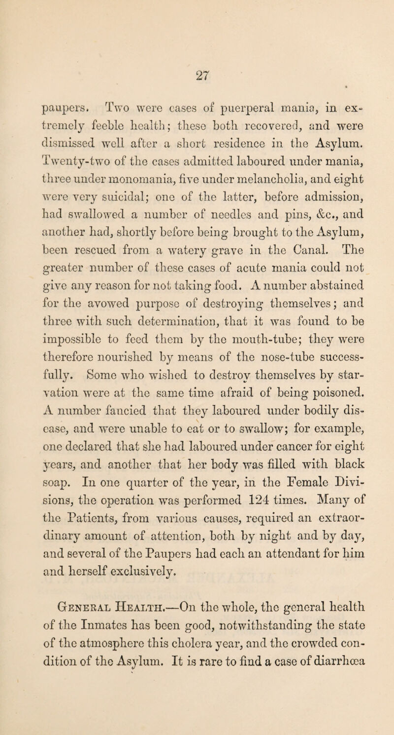 paupers. Two were cases of puerperal mania, in ex- tremely feeble health; these both recovered, and were dismissed well after a short residence in the Asylum. Twenty-two of the cases admitted laboured under mania, three under monomania, five under melancholia, and eight were very suicidal; one of the latter, before admission, had swallowed a number of needles and pins, &c., and another had, shortly before being brought to the Asylum, been rescued from a watery grave in the Canal. The greater number of these cases of acute mania could not give any reason for not taking food. A number abstained for the avowed purpose of destroying themselves; and three with such determination, that it was found to be impossible to feed them by the mouth-tube; they were therefore nourished by means of the nose-tube success¬ fully. Some who wished to destroy themselves by star¬ vation were at the same time afraid of being poisoned. A number fancied that they laboured under bodily dis¬ ease, and were unable to eat or to swallow; for example, one declared that she had laboured under cancer for eight years, and another that her body was filled with black soap. In one quarter of the year, in the Female Divi¬ sions, the operation was performed 124 times. Many of the Patients, from various causes, required an extraor¬ dinary amount of attention, both by night and by day, and several of the Paupers had each an attendant for him and herself exclusively. General Health.—On the whole, the general health of the Inmates has been good, notwithstanding the state of the atmosphere this cholera year, and the crowded con¬ dition of the Asylum. It is rare to find a case of diarrhoea