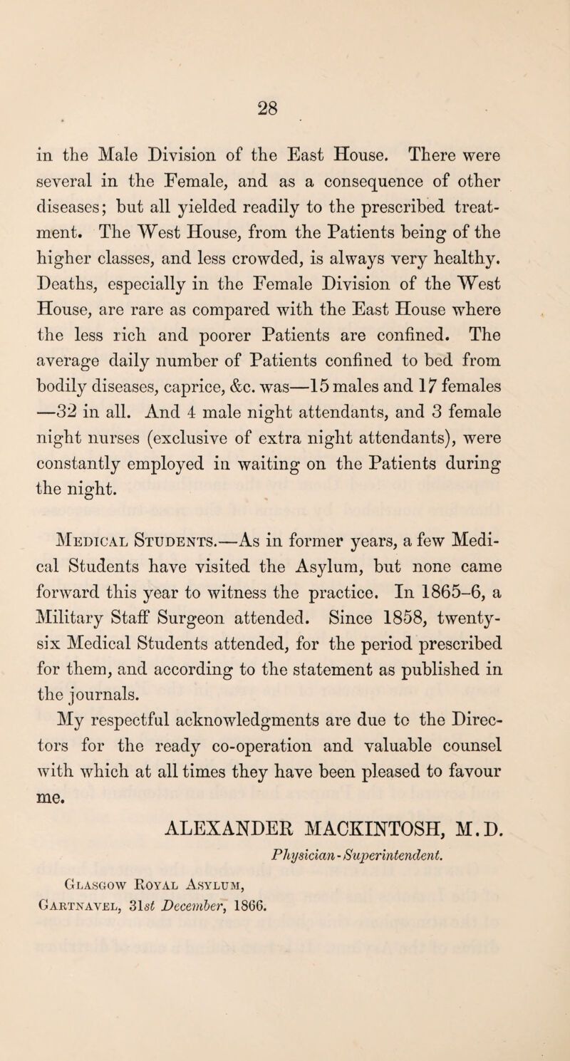 in the Male Division of the East House. There were several in the Female, and as a consequence of other diseases; but all yielded readily to the prescribed treat¬ ment. The West House, from the Patients being of the higher classes, and less crowded, is always very healthy. Deaths, especially in the Female Division of the West House, are rare as compared with the East House where the less rich and poorer Patients are confined. The average daily number of Patients confined to bed from bodily diseases, caprice, &c. was—15 males and 17 females —32 in all. And 4 male night attendants, and 3 female night nurses (exclusive of extra night attendants), were constantly employed in waiting on the Patients during the night. Medical Students.—As in former years, a few Medi¬ cal Students have visited the Asylum, but none came forward this year to witness the practice. In 1865-6, a Military Staff Surgeon attended. Since 1858, twenty- six Medical Students attended, for the period prescribed for them, and according to the statement as published in the journals. My respectful acknowledgments are due to the Direc¬ tors for the ready co-operation and valuable counsel with which at all times they have been pleased to favour me. ALEXANDER MACKINTOSH, M.D. Physician - Superintendent. Glasgow Royal Asylum, Gartnavel, 31s£ December, 1866.