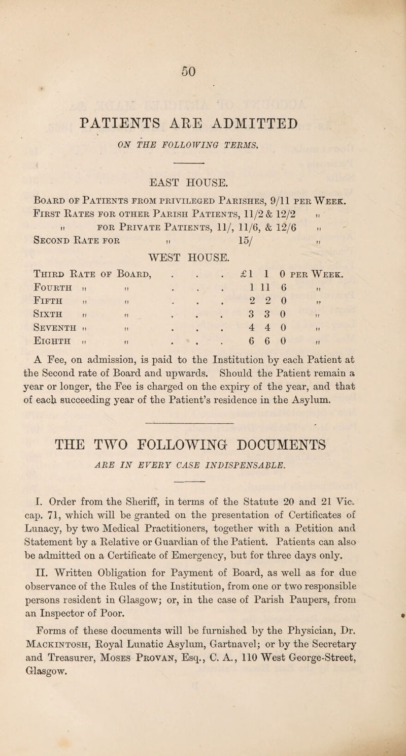 PATIENTS APE ADMITTED ON THE FOLLOWING TERMS. EAST HOUSE. Board of Patients from privileged Parishes, 9/11 per Week. First Bates for other Parish Patients, 11/2 & 12/2 M H for Private Patients, 11/, 11/6, & 12/6 n Second Rate for h 15/ ff Third Rate WEST of Board, HOUSE. £1 1 0 per Week. Fourth h If 1 11 6 M Fifth n If 2 2 0 ff Sixth n n 3 3 0 ff Seventh n ii 4 4 0 11 Eighth h ii 6 6 0 II A Fee, on admission, is paid to the Institution by each Patient at the Second rate of Board and upwards. Should the Patient remain a year or longer, the Fee is charged on the expiry of the year, and that of each succeeding year of the Patient’s residence in the Asylum. THE TWO FOLLOWING DOCUMENTS ARE IN EVERY CASE INDISPENSABLE. I. Order from the Sheriff, in terms of the Statute 20 and 21 Vic. cap. 71, which will be granted on the presentation of Certificates of Lunacy, by two Medical Practitioners, together with a Petition and Statement by a Belative or Guardian of the Patient. Patients can also be admitted on a Certificate of Emergency, but for three days only. II. Written Obligation for Payment of Board, as well as for due observance of the Rules of the Institution, from one or two responsible persons resident in Glasgow; or, in the case of Parish Paupers, from an Inspector of Poor. Forms of these documents will be furnished by the Physician, Dr. Mackintosh, Royal Lunatic Asylum, Gartnavel; or by the Secretary and Treasurer, Moses Provan, Esq., C. A., 110 West George-Street, Glasgow.