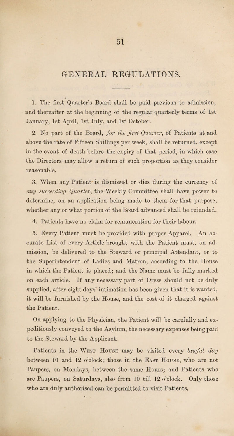 GENERAL REGULATIONS. 1. The first Quarter’s Board shall be paid previous to admission, and thereafter at the beginning of the regular quarterly terms of 1st January, 1st April, 1st July, and 1st October. 2. No part of the Board, for the first Quarter, of Patients at and above the rate of Fifteen Shillings per week, shall be returned, except in the event of death before the expiry of that period, in which case the Directors may allow a return of such proportion as they consider reasonable. 3. When any Patient' is dismissed or dies during the currency of any succeeding Quarter, the Weekly Committee shall have power to determine, on an application being made to them for that purpose, whether any or what portion of the Board advanced shall be refunded. 4. Patients have no claim for remuneration for their labour. 5. Every Patient must be provided with proper Apparel. An ac¬ curate List of every Article brought with the Patient must, on ad¬ mission, be delivered to the Steward or principal Attendant, or to the Superintendent of Ladies and Matron, according to the House in which the Patient is placed; and the Name must be fully marked on each article. If any necessary part of Dress should not be duly supplied, after eight days’ intimation has been given that it is wanted, it will be furnished by the House, and the cost of it charged against the Patient. On applying to the Physician, the Patient will be carefully and ex¬ peditiously conveyed to the Asylum, the necessary expenses being paid to the Steward by the Applicant. Patients in the West House may be visited every lawful day between 10 and 12 o’clock; those in the East House, who are not Paupers, on Mondays, between the same Hours; and Patients who are Paupers, on Saturdays, also from 10 till 12 o’clock. Only those who are duly authorised can be permitted to visit Patients.