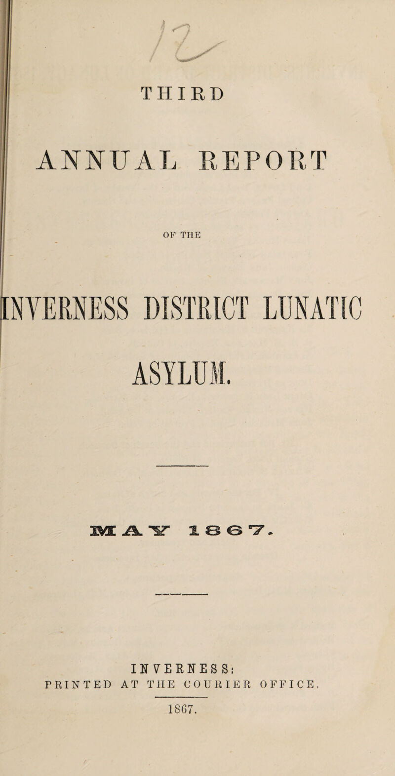 THIRD ANNUAL REPOET OF THE NVERNESS DISTRICT LUNATIC ASYLUM. MAY 1867, INVERNESS: PRINTED AT THE COURIER OFFICE. 1867.