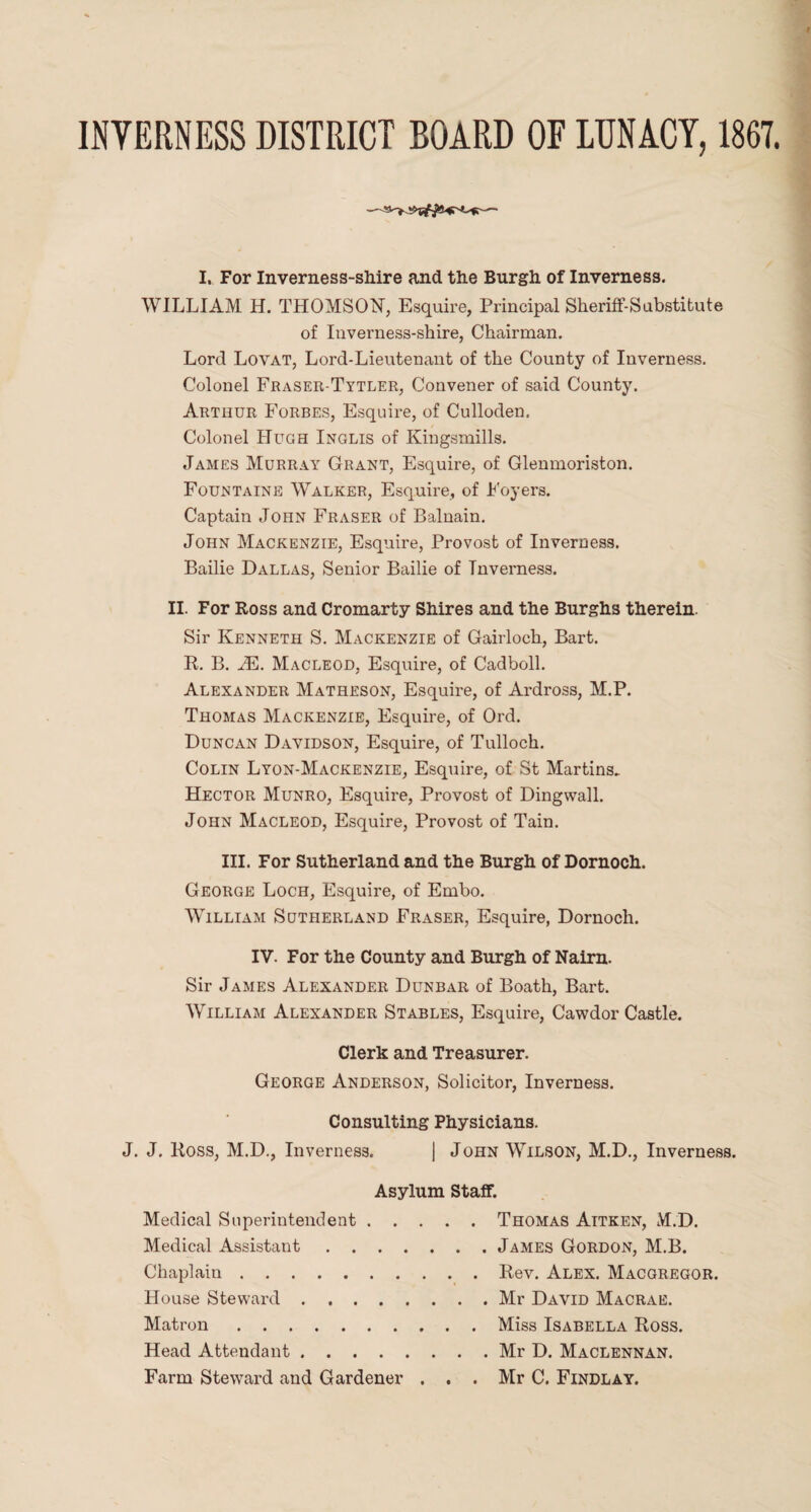 INVERNESS DISTRICT BOARD OF LUNACY, 1867. I. For Inverness-shire and the Burgh of Inverness. WILLIAM H. THOMSON, Esquire, Principal Sheriff-Substitute of Inverness-shire, Chairman. Lord Lovat, Lord-Lieutenant of the County of Inverness. Colonel Fraser-Tytler, Convener of said County. Arthur Forbes, Esquire, of Culloden. Colonel Hugh Inglis of Kingsmills. James Murray Grant, Esquire, of Glenmoriston. Fountaine Walker, Esquire, of Foyers. Captain John Fraser of Balnain. John Mackenzie, Esquire, Provost of Inverness. Bailie Dallas, Senior Bailie of Inverness. II. For Ross and Cromarty Shires and the Burghs therein. Sir Kenneth S. Mackenzie of Gairloch, Bart. R. B. JE. Macleod, Esquire, of Cadboll. Alexander Matheson, Esquire, of Ardross, M.P. Thomas Mackenzie, Esquire, of Ord. Duncan Davidson, Esquire, of Tulloch. Colin Lyon-Mackenzie, Esquire, of St Martins. Hector Munro, Esquire, Provost of Dingwall. John Macleod, Esquire, Provost of Tain. III. For Sutherland and the Burgh of Dornoch. George Loch, Esquire, of Enibo. William Sutherland Fraser, Esquire, Dornoch. IV. For the County and Burgh of Nairn. Sir James Alexander Dunbar of Boath, Bart. William Alexander Stables, Esquire, Cawdor Castle. Clerk and Treasurer. George Anderson, Solicitor, Inverness. Consulting Physicians. J. J. Ross, M.D., Inverness. | John Wilson, M.D., Inverness. Asylum Staff. Medical Superintendent.Thomas Aitken, M.D. Medical Assistant.James Gordon, M.B. Chaplain.Rev. Alex. Macgregor. House Steward.Mr David Macrae. Matron.Miss Isabella Ross. Head Attendant.Mr D. Maclennan. Farm Steward and Gardener ... Mr C. Findlay.